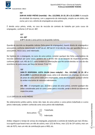 Apostila OAB 2ª Fase ≈ Direito do Trabalho 
Professor ALEXANDRE TEIXEIRA 
Curso de Direito – 2012.1 
Professor ALEXANDRE TEIXEIRA 
33 
TST 
SUM-44 AVISO PRÉVIO (mantida) - Res. 121/2003, DJ 19, 20 e 21.11.2003 A cessação 
da atividade da empresa, com o pagamento da indenização, simples ou em dobro, não 
exclui, por si só, o direito do empregado ao aviso prévio. 
É devido aviso prévio, ainda, no caso de rescisão do contrato de trabalho por justa causa do 
empregador, conforme § 4º do art. 487: 
CLT 
Art. 487 
§ 4º É devido o aviso prévio na despedida indireta. 
Quando da rescisão ou despedida indireta (falta grave do empregador), haverá direito do empregado a 
aviso prévio, conforme determinado no §4º do art. 487 da CLT. A lei não diz, mas, por questões fáticas, o 
aviso prévio, nesse caso, será indenizado. 
Na hipótese de o empregado, no curso do aviso prévio, cometer qualquer das faltas autorizadoras da 
rescisão contratual por justa causa, perderá ele o direito não só ao restante do respectivo período, 
conforme prevê o art. 491 da CLT, como também às indenizações que lhe seriam devidas no caso da não 
ocorrência da justa causa, por força da Súmula 73 do TST. 
TST 
SUM-73 DESPEDIDA. JUSTA CAUSA (nova redação) - Res. 121/2003, DJ 19, 20 e 
21.11.2003 A ocorrência de justa causa, salvo a de abandono de emprego, no decurso 
do prazo do aviso prévio dado pelo empregador, retira do empregado qualquer direito 
às verbas rescisórias de natureza indenizatória. 
Art. 491 - O empregado que, durante o prazo do aviso prévio, cometer qualquer das 
faltas consideradas pela lei como justas para a rescisão, perde o direito ao restante do 
respectivo prazo. 
1.1.4. ESPÉCIES DE AVISO PRÉVIO 
No ordenamento jurídico pátrio, temos dois tipos de aviso prévio: o aviso prévio trabalhado e o aviso 
prévio indenizado, também conhecido como aviso prévio não trabalhado. 
Trabalhado 
Aviso prévio 
Indenizado 
Ambos integram o tempo de serviço do empregado, projetando o contrato de trabalho por mais 30 dias. 
Isso significa que haverá mais um mês de salário, mais 1/12 de férias, mais 1/12 de 13º salário, mais um 
mês de FGTS, mais um mês de contribuição para o INSS, etc. 
 