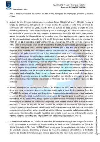 Apostila OAB 2ª Fase ≈ Direito do Trabalho 
Professor ALEXANDRE TEIXEIRA 
Curso de Direito – 2012.1 
Professor ALEXANDRE TEIXEIRA 
330 
pois já estava pacificada por súmula do TST. Como advogado do empregado, promova o recurso 
cabível. 
9. Antônio da Silva fora admitido como empregado do Banco Múltiplo S/A em 11.09.2000. Exerceu a 
função de escriturário, com jornada de 6 horas diárias de segunda a sexta feira, do início da 
contratação até setembro de 2001. A partir de 01 de outubro de 2001, passou à função de caixa 
executivo, percebendo salário fixo acrescido de gratificação de função. Ao salário base de R$1.000,00 
era acrescida a gratificação de 55%, elevando a remuneração total para R$1.550,00, com jornada 
normal de trabalho de 8 horas diárias, de segunda a sexta feira. Na data-base da categoria bancária 
(01 de setembro) obteve majoração de 10%, em 01 de setembro de 2002; 0% em 01 de setembro de 
2003; 0% em 01 de setembro de 2004; 10% em 01 de setembro de 2005 e 0% em 01 de setembro de 
2006, sobre a remuneração total. Em 04 de setembro de 2006, foi comunicado, pelo empregador, de 
sua dispensa sem justa causa. Antonio o procura e informa que: a) dois dias após a comunicação da 
dispensa, fora afastado para tratamento médico, com emissão de Comunicação de Acidente do 
Trabalho – CAT, pelo sindicato; b) que já fora encaminhado para o INSS, passando por perícia e 
permanecendo em gozo de auxilio-doença-acidentário; c) que se trata da chamada LER/DORT; d) que 
há norma coletiva da categoria prevendo a complementação de benefício previdencário; e) que não 
tinha pausas durante o expediente, sendo de 30 minutos o intervalo para refeição; f) durante 3 dias, 
na semana, trabalhava até as 19horas; g) as horas eram anotadas em sistema eletrônico de ponto; h) 
o banco pagava, integralmente, assistência médico-hospitalar. Antonio pretende ingressar com 
reclamação trabalhista que lhe assegure a manutenção do vínculo empregatício e, imediatamente, a 
assistência médico-hospitalar. Quer, ainda, as horas extraordinárias que entende devidas. Como 
advogado(a) de Antonio, promova a medida judicial cabível para atender e preservar, a partir das 
referências dadas, amplamente os seus direitos e interesses (não há necessidade de liquidação dos 
pedidos). 
10. Antônio, empregado da pessoa jurídica Ômicron, foi admitido em 22/7/2000 na função de operador 
de pá mecânica em subsolo. A empresa tem por objeto social a extração de minério de ferro. Em 
27/5/2005, foi editada lei federal que determinou a desapropriação da região onde estava localizada 
a sede da Ômicron, único estabelecimento empresarial da empresa, para a construção de usina 
hidrelétrica. No dia 31/10/2005, devido à paralisação definitiva das atividades da empresa, conforme 
determinação da referida lei, Antônio foi despedido, sem receber nenhum valor a título de verba 
rescisória. O termo de rescisão de seu contrato de trabalho foi devidamente homologado pelo 
sindicato da categoria profissional. Inconformado, Antônio ajuizou reclamação trabalhista, pleiteando 
o recebimento integral das verbas rescisórias, por ter sido seu contrato de trabalho rescindido sem 
justa causa. Considerando a situação hipotética apresentada e com base no ordenamento jurídico 
vigente, elabore a contestação da empresa Ômicron à reclamação ajuizada por Antônio. 
11. O Secretário de Relações do Trabalho do Ministério do Trabalho e Emprego, com atuação em Brasília 
– DF, recusando-se a efetivação do registro sindical do Sindicato dos Trabalhadores da Educação 
Básica do Estado de São Paulo (SINTEB/SP) sob o argumento de que estaria desatendido o principio 
da unicidade sindical, determinou o arquivo do respectivo processo administrativo. O Sindicato 
recorreu da decisão demonstrando, por meio de documento, não haver outro Sindicato a representar 
 