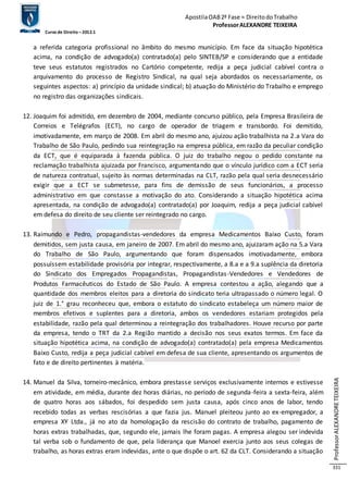 Apostila OAB 2ª Fase ≈ Direito do Trabalho 
Professor ALEXANDRE TEIXEIRA 
Curso de Direito – 2012.1 
Professor ALEXANDRE TEIXEIRA 
331 
a referida categoria profissional no âmbito do mesmo município. Em face da situação hipotética 
acima, na condição de advogado(a) contratado(a) pelo SINTEB/SP e considerando que a entidade 
teve seus estatutos registrados no Cartório competente, redija a peça judicial cabível contra o 
arquivamento do processo de Registro Sindical, na qual seja abordados os necessariamente, os 
seguintes aspectos: a) princípio da unidade sindical; b) atuação do Ministério do Trabalho e emprego 
no registro das organizações sindicais. 
12. Joaquim foi admitido, em dezembro de 2004, mediante concurso público, pela Empresa Brasileira de 
Correios e Telégrafos (ECT), no cargo de operador de triagem e transbordo. Foi demitido, 
imotivadamente, em março de 2008. Em abril do mesmo ano, ajuizou ação trabalhista na 2.a Vara do 
Trabalho de São Paulo, pedindo sua reintegração na empresa pública, em razão da peculiar condição 
da ECT, que é equiparada à fazenda pública. O juiz do trabalho negou o pedido constante na 
reclamação trabalhista ajuizada por Francisco, argumentando que o vínculo jurídico com a ECT seria 
de natureza contratual, sujeito às normas determinadas na CLT, razão pela qual seria desnecessário 
exigir que a ECT se submetesse, para fins de demissão de seus funcionários, a processo 
administrativo em que constasse a motivação do ato. Considerando a situação hipotética acima 
apresentada, na condição de advogado(a) contratado(a) por Joaquim, redija a peça judicial cabível 
em defesa do direito de seu cliente ser reintegrado no cargo. 
13. Raimundo e Pedro, propagandistas-vendedores da empresa Medicamentos Baixo Custo, foram 
demitidos, sem justa causa, em janeiro de 2007. Em abril do mesmo ano, ajuizaram ação na 5.a Vara 
do Trabalho de São Paulo, argumentando que foram dispensados imotivadamente, embora 
possuíssem estabilidade provisória por integrar, respectivamente, a 8.a e a 9.a suplência da diretoria 
do Sindicato dos Empregados Propagandistas, Propagandistas -Vendedores e Vendedores de 
Produtos Farmacêuticos do Estado de São Paulo. A empresa contestou a ação, alegando que a 
quantidade dos membros eleitos para a diretoria do sindicato teria ultrapassado o número legal. O 
juiz de 1.° grau reconheceu que, embora o estatuto do sindicato estabeleça um número maior de 
membros efetivos e suplentes para a diretoria, ambos os vendedores estariam protegidos pela 
estabilidade, razão pela qual determinou a reintegração dos trabalhadores. Houve recurso por parte 
da empresa, tendo o TRT da 2.a Região mantido a decisão nos seus exatos termos. Em face da 
situação hipotética acima, na condição de advogado(a) contratado(a) pela empresa Medicamentos 
Baixo Custo, redija a peça judicial cabível em defesa de sua cliente, apresentando os argumentos de 
fato e de direito pertinentes à matéria. 
14. Manuel da Silva, torneiro-mecânico, embora prestasse serviços exclusivamente internos e estivesse 
em atividade, em média, durante dez horas diárias, no período de segunda-feira a sexta-feira, além 
de quatro horas aos sábados, foi despedido sem justa causa, após cinco anos de labor, tendo 
recebido todas as verbas rescisórias a que fazia jus. Manuel pleiteou junto ao ex-empregador, a 
empresa XY Ltda., já no ato da homologação da rescisão do contrato de trabalho, pagamento de 
horas extras trabalhadas, que, segundo ele, jamais lhe foram pagas. A empresa alegou ser indevida 
tal verba sob o fundamento de que, pela liderança que Manoel exercia junto aos seus colegas de 
trabalho, as horas extras eram indevidas, ante o que dispõe o art. 62 da CLT. Considerando a situação 
 