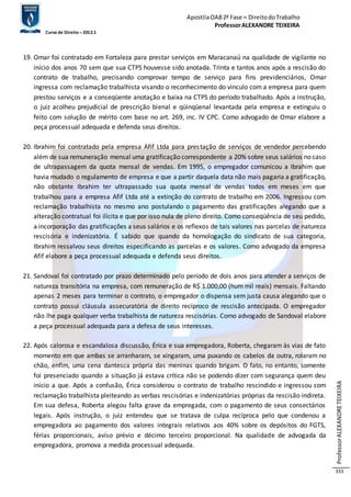 Apostila OAB 2ª Fase ≈ Direito do Trabalho 
Professor ALEXANDRE TEIXEIRA 
Curso de Direito – 2012.1 
Professor ALEXANDRE TEIXEIRA 
333 
19. Omar foi contratado em Fortaleza para prestar serviços em Maracanaú na qualidade de vigilante no 
início dos anos 70 sem que sua CTPS houvesse sido anotada. Trinta e tantos anos após a rescisão do 
contrato de trabalho, precisando comprovar tempo de serviço para fins previdenciários, Omar 
ingressa com reclamação trabalhista visando o reconhecimento do vínculo com a empresa para quem 
prestou serviços e a conseqüente anotação e baixa na CTPS do período trabalhado. Após a instrução, 
o juiz acolheu prejudicial de prescrição bienal e qüinqüenal levantada pela empresa e extinguiu o 
feito com solução de mérito com base no art. 269, inc. IV CPC. Como advogado de Omar elabore a 
peça processual adequada e defenda seus direitos. 
20. Ibrahim foi contratado pela empresa Afif Ltda para prestação de serviços de vendedor percebendo 
além de sua remuneração mensal uma gratificação correspondente a 20% sobre seus salários no caso 
de ultrapassagem da quota mensal de vendas. Em 1995, o empregador comunicou a Ibrahim que 
havia mudado o regulamento de empresa e que a partir daquela data não mais pagaria a gratificação, 
não obstante Ibrahim ter ultrapassado sua quota mensal de vendas todos em meses em que 
trabalhou para a empresa Afif Ltda até a extinção do contrato de trabalho em 2006. Ingressou com 
reclamação trabalhista no mesmo ano postulando o pagamento das gratificações alegando que a 
alteração contratual foi ilícita e que por isso nula de pleno direito. Como conseqüência de seu pedido, 
a incorporação das gratificações a seus salários e os reflexos de tais valores nas parcelas de natureza 
rescisória e indenizatória. É sabido que quando da homologação do sindicato de sua categoria, 
Ibrahim ressalvou seus direitos especificando as parcelas e os valores. Como advogado da empresa 
Afif elabore a peça processual adequada e defenda seus direitos. 
21. Sandoval foi contratado por prazo determinado pelo período de dois anos para atender a serviços de 
natureza transitória na empresa, com remuneração de R$ 1.000,00 (hum mil reais) mensais. Faltando 
apenas 2 meses para terminar o contrato, o empregador o dispensa sem justa causa alegando que o 
contrato possui cláusula assecuratória de direito recíproco de rescisão antecipada. O empregador 
não lhe paga qualquer verba trabalhista de natureza rescisórias. Como advogado de Sandoval elabore 
a peça processual adequada para a defesa de seus interesses. 
22. Após calorosa e escandalosa discussão, Érica e sua empregadora, Roberta, chegaram às vias de fato 
momento em que ambas se arranharam, se xingaram, uma puxando os cabelos da outra, rolaram no 
chão, enfim, uma cena dantesca própria das meninas quando brigam. O fato, no entanto, somente 
foi presenciado quando a situação já estava crítica não se podendo dizer com segurança quem deu 
início a que. Após a confusão, Érica considerou o contrato de trabalho rescindido e ingressou com 
reclamação trabalhista pleiteando as verbas rescisórias e indenizatórias próprias da rescisão indireta. 
Em sua defesa, Roberta alegou falta grave da empregada, com o pagamento de seus consectários 
legais. Após instrução, o juiz entendeu que se tratava de culpa recíproca pelo que condenou a 
empregadora ao pagamento dos valores integrais relativos aos 40% sobre os depósitos do FGTS, 
férias proporcionais, aviso prévio e décimo terceiro proporcional. Na qualidade de advogada da 
empregadora, promova a medida processual adequada. 
 