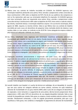 Apostila OAB 2ª Fase ≈ Direito do Trabalho 
Professor ALEXANDRE TEIXEIRA 
Curso de Direito – 2012.1 
Professor ALEXANDRE TEIXEIRA 
334 
23. Mônica teve seu contrato de trabalho rescindido em 22.06.04. Em 30.09.04 ingressou com 
reclamação trabalhista pleiteando aviso prévio, férias vencidas e proporcionais ambas acrescidas do 
terço constitucional e 40% sobre os depósitos do FGTS. No dia de sua audiência não compareceu e 
nem se fez representar, pelo que sua reclamação trabalhista foi arquivada. Em 26.06.06 ingressou 
com nova reclamação, desta vez requerendo aviso prévio, férias vencidas e proporcionais ambas 
acrescidas do terço constitucional e 40% sobre os depósitos do FGTS, horas extras e saldo de salários. 
No entanto, novamente deixou a reclamação trabalhista arquivar. Em sua terceira reclamação, 29 de 
agosto de 2006, requereu os mesmos direitos. Sabe-se que Mônica teve seu contrato de trabalho 
rescindido por justa causa em decorrência de pequenos furtos realizados dentro da empresa e que 
recebeu todas as suas verbas no sindicato no dia 02.07.04. Como advogado da empresa elabore a 
peça processual adequada e defenda seus direitos. 
24. Seu Chico, trabalhador rural, ingressou com reclamação trabalhista pleiteando adicional de 
insalubridade pelo trabalho na roça em céu aberto, ficando durante várias horas, segundo alegou, 
exposto a raios solares com a possibilidade de adquirir uma insolação e até mesmo câncer de pele. 
Em sua inicial, requer o pagamento do respectivo adicional de insalubridade em seu grau máximo 
tendo como valor de referência seu salário de R$ 1.000,00 (um mil reais). Seu Chico pede ainda o 
pagamento de uma hora e meia de intervalo intrajornada com adicional de 50%, já que seu intervalo 
diário para repouso e alimentação era de apenas trinta minutos segundo costume local de sua região. 
Como advogado do empregador rural, elabore a peça processual adequada e alegue o que de direito. 
25. Empregado transferido provisoriamente é dispensado sem justa causa, não tendo recebido 
pagamento de aviso prévio e de adicional de transferência. Ajuíza reclamação para cobrar referidas 
parcelas. O pedido é julgado parcialmente procedente em primeiro grau e segundo grau, deferindo-se 
o pagamento de aviso prévio, mas não de adicional de transferência, sob o argumento de ser 
indevida a parcela no caso de transferência provisória. Publicado o acórdão, o empregador apresenta 
recurso de embargos de declaração, para corrigir omissão no julgado a respeito da época própria 
para atualização da parcela deferida. O empregado, somente depois de publicado o acórdão 
proferido nos embargos de declaração, apresenta recurso de revista, sob alegação de ofensa ao § 3º 
do art. 469, da CLT. O Presidente do Tribunal Regional do Trabalho indefere o processamento do 
recurso, com a alegação de intempestividade. Aduz que, não havendo o empregado apresentado 
embargos de declaração, o prazo para interposição de recurso de revista fluiu a partir do primeiro 
acórdão. Como advogado do empregado apresente a medida processual cabível. 
26. Jurandir trabalha num hospital e é auxiliar de técnico em radiologia. Ao ser despedido, Sr. Jurandir, 
que tem piso salarial de categoria definido em norma coletiva, reclamou em ação trabalhista 
adicional de insalubridade em seu grau máximo (40%) sobre o piso de usa categoria em decorrência 
de exposição a raios ionizantes e o pagamento de aviso prévio, décimo terceiro proporcional, férias 
proporcionais e 40% sobre FGTS em decorrência de sua alegada despedida imotivada. Sabe-se que 
Jurandir foi despedido por cometer falta grave na empresa, tendo recebido saldo de salários e férias 
vencidas. Devidamente contestada, a acão foi julgada parcialmente procedente, pelo que o juiz 
reconheceu a falta grave, mas condenou o empregador no pagamento de adicional de insalubridade 
 