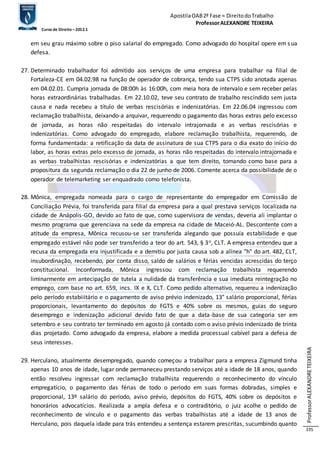 Apostila OAB 2ª Fase ≈ Direito do Trabalho 
Professor ALEXANDRE TEIXEIRA 
Curso de Direito – 2012.1 
Professor ALEXANDRE TEIXEIRA 
335 
em seu grau máximo sobre o piso salarial do empregado. Como advogado do hospital opere em s ua 
defesa. 
27. Determinado trabalhador foi admitido aos serviços de uma empresa para trabalhar na filial de 
Fortaleza-CE em 04.02.98 na função de operador de cobrança, tendo sua CTPS sido anotada apenas 
em 04.02.01. Cumpria jornada de 08:00h às 16:00h, com meia hora de intervalo e sem receber pelas 
horas extraordinárias trabalhadas. Em 22.10.02, teve seu contrato de trabalho rescindido sem justa 
causa e nada recebeu a título de verbas rescisórias e indenizatórias. Em 22.06.04 ingressou com 
reclamação trabalhista, deixando-a arquivar, requerendo o pagamento das horas extras pelo excesso 
de jornada, as horas não respeitadas do intervalo intrajornada e as verbas rescisórias e 
indenizatórias. Como advogado do empregado, elabore reclamação trabalhista, requerendo, de 
forma fundamentada: a retificação da data de assinatura de sua CTPS para o dia exato do início do 
labor, as horas extras pelo excesso de jornada, as horas não respeitadas do intervalo intrajornada e 
as verbas trabalhistas rescisórias e indenizatórias a que tem direito, tomando como base para a 
propositura da segunda reclamação o dia 22 de junho de 2006. Comente acerca da possibilidade de o 
operador de telemarketing ser enquadrado como telefonista. 
28. Mônica, empregada nomeada para o cargo de representante do empregador em Comissão de 
Conciliação Prévia, foi transferida para filial da empresa para a qual prestava serviços localizada na 
cidade de Anápolis-GO, devido ao fato de que, como supervisora de vendas, deveria ali implantar o 
mesmo programa que gerenciava na sede da empresa na cidade de Maceió-AL. Descontente com a 
atitude da empresa, Mônica recusou-se ser transferida alegando que possuía estabilidade e que 
empregado estável não pode ser transferido a teor do art. 543, § 3o, CLT. A empresa entendeu que a 
recusa da empregada era injustificada e a demitiu por justa causa sob a alínea "h" do art. 482, CLT, 
insubordinação, recebendo, por conta disso, saldo de salários e férias vencidas acrescidas do terço 
constitucional. Inconformada, Mônica ingressou com reclamação trabalhista requerendo 
liminarmente em antecipação de tutela a nulidade da transferência e sua imediata reintegração no 
emprego, com base no art. 659, incs. IX e X, CLT. Como pedido alternativo, requereu a indenização 
pelo período estabiiitário e o pagamento de aviso prévio indenizado, 13° salário proporcional, férias 
proporcionais, levantamento do depósitos do FGTS e 40% sobre os mesmos, guias do seguro 
desemprego e indenização adicional devido fato de que a data-base de sua categoria ser em 
setembro e seu contrato ter terminado em agosto já contado com o aviso prévio indenizado de trinta 
dias projetado. Como advogado da empresa, elabore a medida processual cabível para a defesa de 
seus interesses. 
29. Herculano, atualmente desempregado, quando começou a trabalhar para a empresa Zigmund tinha 
apenas 10 anos de idade, lugar onde permaneceu prestando serviços até a idade de 18 anos, quando 
então resolveu ingressar com reclamação trabalhista requerendo o reconhecimento do vínculo 
empregatício, o pagamento das férias de todo o período em suas formas dobradas, simples e 
proporcional, 13º salário do período, aviso prévio, depósitos do FGTS, 40% sobre os depósitos e 
honorários advocatícios. Realizada a ampla defesa e o contraditório, o juiz acolhe o pedido de 
reconhecimento de vínculo e o pagamento das verbas trabalhistas até a idade de 13 anos de 
Herculano, pois daquela idade para trás entendeu a sentença estarem prescritas, sucumbindo quanto 
 