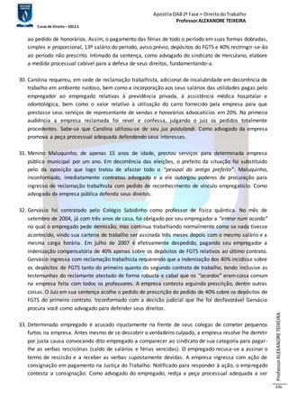 Apostila OAB 2ª Fase ≈ Direito do Trabalho 
Professor ALEXANDRE TEIXEIRA 
Curso de Direito – 2012.1 
Professor ALEXANDRE TEIXEIRA 
336 
ao pedido de honorários. Assim, o pagamento das férias de todo o período em suas formas dobradas, 
simples e proporcional, 13º salário do período, aviso prévio, depósitos do FGTS e 40% restringir-se-ão 
ao período não prescrito. Intimado da sentença, como advogado do sindicato de Herculano, elabore 
a medida processual cabível para a defesa de seus direitos, fundamentando-a. 
30. Carolina requereu, em sede de reclamação trabalhista, adicional de insalubridade em decorrência de 
trabalho em ambiente ruidoso, bem como a incorporação aos seus salários das utilidades pagas pelo 
empregador ao empregado relativas à previdência privada, à assistência médica hospitalar e 
odontológica, bem como o valor relativo à utilização do carro fornecido pela empresa para que 
prestasse seus serviços de representante de vendas e honorários advocatícios em 20%. Na primeira 
audiência a empresa reclamada foi revel e confessa, julgando o juiz os pedidos totalmente 
procedentes. Sabe-se que Carolina utilizou-se de seu jus postulandi. Como advogado da empresa 
promova a peça processual adequada defendendo seus interesses. 
31. Menino Maluquinho, de apenas 15 anos de idade, prestou serviços para determinada empresa 
pública municipal por um ano. Em decorrência das eleições, o prefeito da situação foi substituído 
pelo da oposição que logo tratou de afastar todo o “pessoal do antigo prefeito”. Maluquinho, 
inconformado, imediatamente contratou advogado e a ele outorgou poderes de procuração para 
ingresso de reclamação trabalhista com pedido de reconhecimento de vínculo empregatício. Como 
advogado da empresa pública defenda seus direitos. 
32. Gervásio foi contratado pelo Colégio Sabidinho como professor de física quântica. No mês de 
setembro de 2004, já com três anos de casa, foi obrigado por seu empregador a “entrar num acordo” 
no qual o empregado pede demissão, mas continua trabalhando normalmente como se nada tivesse 
acontecido, vindo sua carteira de trabalho ser assinada três meses depois com o mesmo salário e a 
mesma carga horária. Em julho de 2007 é efetivamente despedido, pagando seu empregador a 
indenização compensatória de 40% apenas sobre os depósitos de FGTS relativos ao último contrato. 
Gervásio ingressa com reclamação trabalhista requerendo que a indenização dos 40% incidisse sobre 
os depósitos de FGTS tanto do primeiro quanto do segundo contrato de trabalho, tendo inclusive as 
testemunhas do reclamante atestado de forma robusta e cabal que os “acordos” eram coisa comum 
na empresa feita com todos os professores. A empresa contesta arguindo prescrição, dentre outras 
coisas. O Juiz em sua sentença acolhe o pedido de prescrição do pedido de 40% sobre os depósitos de 
FGTS do primeiro contrato. Inconformado com a decisão judicial que lhe foi desfavorável Gervásio 
procura você como advogado para defender seus direitos. 
33. Determinado empregado é acusado injustamente na frente de seus colegas de cometer pequenos 
furtos na empresa. Antes mesmo de se descobrir o verdadeiro culpado, a empresa resolve lhe demitir 
por justa causa convocando dito empregado a comparecer ao sindicato de sua categoria para pagar-lhe 
as verbas rescisórias (saldo de salários e férias vencidas). O empregado recusa-se a assinar o 
termo de rescisão e a receber as verbas supostamente devidas. A empresa ingressa com ação de 
consignação em pagamento na Justiça do Trabalho. Notificado para responder à ação, o empregado 
contesta a consignação. Como advogado do empregado, redija a peça processual adequada a ser 
 
