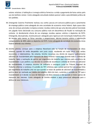 Apostila OAB 2ª Fase ≈ Direito do Trabalho 
Professor ALEXANDRE TEIXEIRA 
Curso de Direito – 2012.1 
Professor ALEXANDRE TEIXEIRA 
339 
valores relativos à habitação e à energia elétrica fornecias e ainda o pagamento de horas extras pelo 
uso do telefone celular. Como advogado consultado elabore parecer sobre a possibilidade jurídica de 
tais pedidos. 
44. Emengarda Catarina finalmente realizou seu sonho: passou em concurso público para o provimento 
de emprego público como advogada de uma sociedade de economia mista federal. Após quase dois 
anos de serviços prestados à empresa estatal, recebeu notícia de que uma decisão judicial transitada 
em julgado havia declarado seu concurso público nulo em decorrência de fraude na realização do 
certame. Já devidamente afasta de seu emprego, recebeu apenas salários e depósitos do FGTS. 
Emengarda, desesperada, resolve procurar advogado para ingressar com reclamação trabalhista a fim 
de receber pelo menos as férias vencidas e proporcionais, décimo terceiro salário e indenização 
compensatória de 40% sobre os depósitos do FGTS. Como advogado da sociedade de economia mista 
federal defenda seus direitos. 
45. Sininho prestou serviços para a empresa Neverland Ltda na função de manipuladora de óleos 
minerais quando foi então despedida sem justa causa, recebendo em razão disso suas verbas 
rescisórias e indenizatórias. No entanto, Sininho ressalvou seu direito de requerer judicialmente 
adicional de insalubridade pelo manuseio de óleos minerais nunca pago durante todo o contrato de 
trabalho. Após a realização de perícia por engenheiro do trabalho que concluiu pela existência de 
insalubridade o juiz proferiu sua decisão no sentido de reconhecer o direito de Sininho ao adicional 
de insalubridade. A empresa recorreu de ordinário e conseguiu junto ao Tribunal Regional do 
Trabalho reformar a sentença. O acórdão do TRT enfatizou que a prova pericial foi nula porque feita 
por engenheiro do trabalho uma vez que quando se tratar de pedido de adicional de insalubridade a 
perícia deve ser realizada por médico do trabalho. Além do mais, sustentou o acórdão do TRT que a 
insalubridade só é devida no caso de fabricação de óleos minerais e não quando se tratar apenas de 
manuseio dos mesmos. Como advogado de Sininho elabore a peça processual adequada para a 
defesa de seus interesses. 
