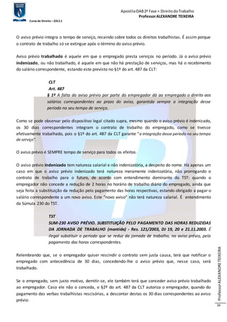 Apostila OAB 2ª Fase ≈ Direito do Trabalho 
Professor ALEXANDRE TEIXEIRA 
Curso de Direito – 2012.1 
Professor ALEXANDRE TEIXEIRA 
34 
O aviso prévio integra o tempo de serviço, recaindo sobre todos os direitos trabalhistas. É assim porque 
o contrato de trabalho só se extingue após o término do aviso prévio. 
Aviso prévio trabalhado é aquele em que o empregado presta serviços no período. Já o aviso prévio 
indenizado, ou não trabalhado, é aquele em que não há prestação de serviços, mas há o recebimento 
do salário correspondente, estando este previsto no §1º do art. 487 da CLT: 
CLT 
Art. 487 
§ 1º A falta do aviso prévio por parte do empregador dá ao empregado o direito aos 
salários correspondentes ao prazo do aviso, garantida sempre a integração desse 
período no seu tempo de serviço. 
Como se pode observar pelo dispositivo legal citado supra, mesmo quando o aviso prévio é indenizado, 
os 30 dias correspondentes integram o contrato de trabalho do empregado, como se tivesse 
efetivamente trabalhado, pois o §1º do art. 487 da CLT garante “a integração desse período no seu tempo 
de serviço”. 
O aviso prévio é SEMPRE tempo de serviço para todos os efeitos. 
O aviso prévio indenizado tem natureza salarial e não indenizatória, a despeito do nome. Há apenas um 
caso em que o aviso prévio indenizado terá natureza meramente indenizatória, não prorrogando o 
contrato de trabalho para o futuro, de acordo com entendimento dominante do TST: quando o 
empregador não concede a redução de 2 horas no horário de trabalho diário do empregado, ainda que 
seja feita a substituição da redução pelo pagamento das horas respectivas, estando obrigado a pagar o 
salário correspondente a um novo aviso. Este “novo aviso” não terá natureza salarial. É entendimento 
da Súmula 230 do TST. 
TST 
SUM-230 AVISO PRÉVIO. SUBSTITUIÇÃO PELO PAGAMENTO DAS HORAS REDUZIDAS 
DA JORNADA DE TRABALHO (mantida) - Res. 121/2003, DJ 19, 20 e 21.11.2003. É 
ilegal substituir o período que se reduz da jornada de trabalho, no aviso prévio, pelo 
pagamento das horas correspondentes. 
Relembrando que, se o empregador quiser rescindir o contrato sem justa causa, terá que notificar o 
empregado com antecedência de 30 dias, concedendo-lhe o aviso prévio que, nesse caso, será 
trabalhado. 
Se o empregado, sem justo motivo, demitir-se, ele também terá que conceder aviso prévio trabalhado 
ao empregador. Caso ele não o conceda, o §2º do art. 487 da CLT autoriza o empregador, quando do 
pagamento das verbas trabalhistas rescisórias, a descontar destas os 30 dias correspondentes ao aviso 
prévio: 
 