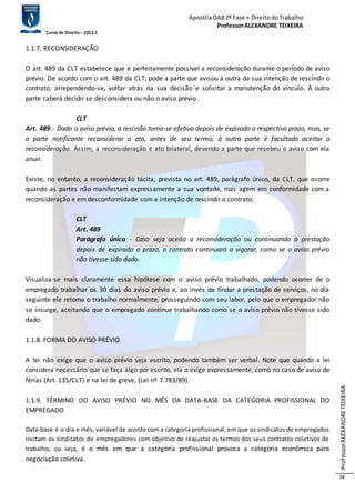 Apostila OAB 2ª Fase ≈ Direito do Trabalho 
Professor ALEXANDRE TEIXEIRA 
Curso de Direito – 2012.1 
Professor ALEXANDRE TEIXEIRA 
38 
1.1.7. RECONSIDERAÇÃO 
O art. 489 da CLT estabelece que é perfeitamente possível a reconsideração durante o período de aviso 
prévio. De acordo com o art. 489 da CLT, pode a parte que avisou à outra da sua intenção de rescindir o 
contrato, arrependendo-se, voltar atrás na sua decisão e solicitar a manutenção do vínculo. À outra 
parte caberá decidir se desconsidera ou não o aviso prévio. 
CLT 
Art. 489 - Dado o aviso prévio, a rescisão torna-se efetiva depois de expirado o respectivo prazo, mas, se 
a parte notificante reconsiderar o ato, antes de seu termo, à outra parte é facultado aceitar a 
reconsideração. Assim, a reconsideração é ato bilateral, devendo a parte que recebeu o aviso com ela 
anuir. 
Existe, no entanto, a reconsideração tácita, prevista no art. 489, parágrafo único, da CLT, que ocorre 
quando as partes não manifestam expressamente a sua vontade, mas agem em conformidade com a 
reconsideração e em desconformidade com a intenção de rescindir o contrato. 
CLT 
Art. 489 
Parágrafo único - Caso seja aceita a reconsideração ou continuando a prestação 
depois de expirado o prazo, o contrato continuará a vigorar, como se o aviso prévio 
não tivesse sido dado. 
Visualiza-se mais claramente essa hipótese com o aviso prévio trabalhado, podendo ocorrer de o 
empregado trabalhar os 30 dias do aviso prévio e, ao invés de findar a prestação de serviços, no dia 
seguinte ele retoma o trabalho normalmente, prosseguindo com seu labor, pelo que o empregador não 
se insurge, aceitando que o empregado continue trabalhando como se o aviso prévio não tivesse sido 
dado. 
1.1.8. FORMA DO AVISO PRÉVIO 
A lei não exige que o aviso prévio seja escrito, podendo também ser verbal. Note que quando a lei 
considera necessário que se faça algo por escrito, ela o exige expressamente, como no caso de aviso de 
férias (Art. 135/CLT) e na lei de greve, (Lei nº 7.783/89). 
1.1.9. TÉRMINO DO AVISO PRÉVIO NO MÊS DA DATA-BASE DA CATEGORIA PROFISSIONAL DO 
EMPREGADO 
Data-base é o dia e mês, variável de acordo com a categoria profissional, em que os sindicatos de empregados 
incitam os sindicatos de empregadores com objetivo de reajustar os termos dos seus contratos coletivos de 
trabalho, ou seja, é o mês em que a categoria profissional provoca a categoria econômica para 
negociação coletiva. 
 