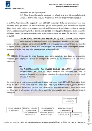 Apostila OAB 2ª Fase ≈ Direito do Trabalho 
Professor ALEXANDRE TEIXEIRA 
Curso de Direito – 2012.1 
Professor ALEXANDRE TEIXEIRA 
45 
empregado até que seja cumprida. 
§ 3º Cópia da decisão judicial transitada em julgado será remetida ao órgão local do 
Ministério do Trabalho, para fins de aplicação da multa de caráter administrativo. 
Se as férias forem concedidas ou gozadas após 18/01/09, no exemplo dado, sua remuneração será paga 
em dobro. Ainda que apenas um dia das férias seja gozado fora do período, este dia deverá ser pago em 
dobro. Logo, muito embora o empregador conceda as férias dentro do período concessivo, se elas não 
forem gozadas em sua integralidade dentro deste período, haverá pagamento dos dias correspondentes 
em dobro, ou seja, os dias que ultrapassarem o período serão pagos em dobro. É o que nos diz a Súmula 
81 do TST: 
SUM-81. FÉRIAS (mantida) - Res. 121/2003, DJ 19, 20 e 21.11.2003. Os dias de férias 
gozados após o período legal de concessão deverão ser remunerados em dobro. 
Sendo assim, de acordo com o entendimento do TST, se o empregador conceder as férias e não pagá -las 
na época oportuna (art. 145 da CLT), esta remuneração será dobrada. Caso o empregado receba a 
remuneração e não goze o período, o pagamento é também dobrado. 
ATENÇÃO! No caso de férias dobradas, estas serão calculadas com base na remuneração 
percebida pelo empregado quando da extinção do contrato ou da interposição da reclamação 
trabalhista. 
TST 
SUM-7 FÉRIAS (mantida) - Res. 121/2003, DJ 19, 20 e 21.11.2003 A indenização pelo 
não-deferimento das férias no tempo oportuno será calculada com base na 
remuneração devida ao empregado na época da reclamação ou, se for o caso, na da 
extinção do contrato. 
Ex.: Imagine que o empregador concedeu as férias do empregado no dia 09/01/09. Neste caso, do dia 
09 ao dia 18 de janeiro temos dez dias, e tais dias serão pagos de forma simples, já que dentro do 
período concessivo. No entanto, os vinte dias subsequentes e complementares as férias, serão pagos 
em dobro, pois já ultrapassam o limite máximo que tinha o empregador para concessão das férias do 
empregado. 
Extinção do contrato 
de trabalho 
19/01/07 a 18/01/08 19/01/08 a 18/01/09 19/01/09 a 18/01/10 19/01/10 a 04/10/10 
P. aquisitivo 07 P. aquisitivo 08 P. aquisitivo 09 P. aquisitivo 10 
19/01/08 a 18/01/09 19/01/09 a 18/01/10 19/01/10 a 18/01/11 
P. Concessivo 07 P. Concessivo 08 P. Concessivo 09 
04/10/2010 
Assim, no exemplo dado, se o empregado nunca houver gozado férias, as férias de 2007 e 2008 serão 
 