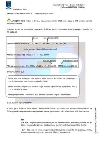 Apostila OAB 2ª Fase ≈ Direito do Trabalho 
Professor ALEXANDRE TEIXEIRA 
Curso de Direito – 2012.1 
Professor ALEXANDRE TEIXEIRA 
47 
exemplo dado, terá direito a 9/12 de férias proporcionais. 
ATENÇÃO! NÃO reduza a fração, pois, juridicamente, 9/12 não é igual a 3/4, embora correto 
matematicamente. 
Observe, então, um exemplo de pagamento de férias, sendo a remuneração do empregado no valor de 
R$ 1.200,00: 
Salário 1/3 Constitucional 
*Férias vencidas simples: R$1.200,00 + R$ 400,00 = R$ 1.600,00 
_______________________________________________________________________ 
Férias simples (já com 1/3 constitucional) 
*Férias dobradas: R$1.600,00 (x 2) = R$ 3.200,00 
_______________________________________________________________________ 
Cálculo de 9/12 1/3 Constitucional 
*Férias proporcionais: (R$1.200,00 x 9/12) + 1/3 = R$900,00 + R$300,00 = R$1.200,00 
Em suma, temos que: 
Férias vencidas dobradas são aquelas cujo período aquisitivo se completou, o 
concessivo acabou, mas o empregado não gozou. 
Férias vencidas simples são aquelas cujo período aquisitivo se completou, mas o 
concessivo não acabou. 
1.2.3. EXCEÇÕES 
Férias proporcionais são aquelas cujo período aquisitivo sequer se completou. 
1.2.3. FORMA DE CONCESSÃO 
A regra geral é que as férias sejam concedidas de uma só vez. Entretanto, em casos excepcionais , as 
férias poderão ser gozadas em dois períodos, desde que um deles não seja inferior a 10 dias corridos. 
CLT 
Art. 134 - As férias serão concedidas por ato do empregador, em um só período, nos 12 
(doze) meses subseqüentes à data em que o empregado tiver adquirido o direito. 
§ 1º - Somente em casos excepcionais serão as férias concedidas em 2 (dois) períodos, 
um dos quais não poderá ser inferior a 10 (dez) dias corridos. 
 