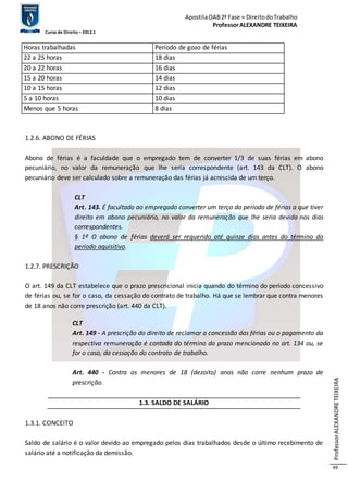 Apostila OAB 2ª Fase ≈ Direito do Trabalho 
Professor ALEXANDRE TEIXEIRA 
Curso de Direito – 2012.1 
Professor ALEXANDRE TEIXEIRA 
49 
Horas trabalhadas Período de gozo de férias 
22 a 25 horas 18 dias 
20 a 22 horas 16 dias 
15 a 20 horas 14 dias 
10 a 15 horas 12 dias 
5 a 10 horas 10 dias 
Menos que 5 horas 8 dias 
1.2.6. ABONO DE FÉRIAS 
Abono de férias é a faculdade que o empregado tem de converter 1/3 de suas férias em abono 
pecuniário, no valor da remuneração que lhe seria correspondente (art. 143 da CLT). O abono 
pecuniário deve ser calculado sobre a remuneração das férias já acrescida de um terço. 
CLT 
Art. 143. É facultado ao empregado converter um terço do período de férias a que tiver 
direito em abono pecuniário, no valor da remuneração que lhe seria devida nos dias 
correspondentes. 
§ 1º O abono de férias deverá ser requerido até quinze dias antes do término do 
período aquisitivo. 
1.2.7. PRESCRIÇÃO 
O art. 149 da CLT estabelece que o prazo prescricional inicia quando do término do período concessivo 
de férias ou, se for o caso, da cessação do contrato de trabalho. Há que se lembrar que contra menores 
de 18 anos não corre prescrição (art. 440 da CLT). 
CLT 
Art. 149 - A prescrição do direito de reclamar a concessão das férias ou o pagamento da 
respectiva remuneração é contada do término do prazo mencionado no art. 134 ou, se 
for o caso, da cessação do contrato de trabalho. 
Art. 440 - Contra os menores de 18 (dezoito) anos não corre nenhum prazo de 
prescrição. 
1.3. SALDO DE SALÁRIO 
1.3.1. CONCEITO 
Saldo de salário é o valor devido ao empregado pelos dias trabalhados desde o último recebimento de 
salário até a notificação da demissão. 
 