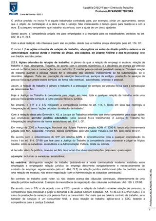 Apostila OAB 2ª Fase ≈ Direito do Trabalho 
Professor ALEXANDRE TEIXEIRA 
Curso de Direito – 2012.1 
Professor ALEXANDRE TEIXEIRA 
5 
O artífice previsto no inciso V é aquele trabalhador contratado para, por exemplo, pintar um apartamento, sendo 
que o objeto da contratação é a obra e não o serviço. Não interessando o tempo gasto para realizá-la e sim a 
obra. É o pequeno empreiteiro que trabalha sozinho ou com a ajuda de um único ajudante. 
Sendo assim, a competência própria era para empregados e a imprópria para os trabalhadores previstos no art. 
652, III e V, CLT. 
Com a atual redação não interessa quem são as partes, desde que a matéria esteja abrangida pelo art. 114, CF. 
O inciso I (I as ações oriundas da relação de trabalho, abrangidos os entes de direito público externo e da 
administração pública direta e indireta da União, dos Estados, do Distrito Federal e dos Municípios) deve 
ser dividido em três partes: 
2.2.1. Ações oriundas da relação de trabalho: é gênero da qual a relação de emprego é espécie; relação de 
trabalho é mais abrangente. Trabalho, de acordo com o conceito econômico, é o dispêndio de energia por pessoa 
natural ou física para a consecução de um certo fim. É manter pessoa natural prestando serviços. Ter -se-á relação 
de trabalho quando a pessoa natural for o prestador dos serviços, independente se há subordinação, se é 
voluntário, religioso. Pode ser prestação de serviços descontínua, serviços de estágio, prestação de serviços de 
pessoa física que preste esses serviços de forma não eventual, subordinada, onerosa e pessoal. 
Assim, a relação de trabalho é gênero e trabalho é a prestação de serviços por pessoa física para a consecução 
de determinado fim. 
Hoje a Justiça do Trabalho é competente para julgar, em tese, toda e qualquer relação de trabalho onde uma 
pessoa física preste serviços a outra pessoa física ou jurídica. 
No entanto, o STF e o STJ mitigaram a competência contida no art. 114, I, tendo em vista que restringiu a 
interpretação do termo “ações oriundas da relação de trabalho”. 
Com a redação dada pela Emenda n. 45, a Justiça do Trabalhou entendeu que seria competente para julgar ações 
que envolvesse servidor público estatutário (seria pessoa física trabalhando). A Justiça do Trabalho fez 
interpretação amplíssima da norma estatuída no art. 114, I, CF. 
Em março de 2005 a Associação Nacional dos Juízes Federais propôs ADIN nº 3395-6, tendo sido liminarmente 
julgada pelo Min. Sepúlveda Pertence, depois confirmada pelo Min. Cezar Peluso e, por fim, pelo pleno do STF. 
De acordo com o entendimento do STF em referida ADIN, é inconstitucional toda e qualquer interpretação do 
inciso I do art. 114, CF/88 que leve para a Justiça do Trabalho a competência para processar e julgar os litígios 
havidos entre os servidores estatutários e a Administração Pública, direta ou indireta. 
A decisão, além de política, deve-se ao fato de o inciso I ter duas interpretações possíveis, quais sejam: 
a) ampla: incluindo os servidores estatutários; 
b) restritiva: distinguindo relação de trabalho (adotando-se a teoria contratualista moderna, existindo entre 
empregado e empregador relação jurídica de emprego decorrente obrigatoriamente e necessariamente de 
contrato de emprego, regulamentado pelo art. 444, CLT) da relação jurídico institucional (não há contrato, existe 
uma relação de estatuto, não existe negociação com a Administração as cláusulas contratuais). 
No contrato de trabalho pode haver, ou não, debate acerca das cláusulas contratuais, diferentemente de uma 
relação jurídico institucional. Exemplo da inexistência de negociação das cláusulas contratuais. Art. 169, I, CF/88. 
De acordo com o STJ e de acordo com a FCC, quando a relação de trabalho envolver relação de consumo, a 
competência para processar e julgar a demanda é da Justiça Comum Estadual. Art. 14 da Lei 8.078/90 (CDC). É o 
caso da prestação de serviços por pessoa física a consumidor. Por mais que se celebre contrato de trabalho, se o 
tomador de serviços é um consumidor final, a essa relação de trabalho aplicar-se-á o CDC, levando a 
competência para a Justiça Estadual. 
 