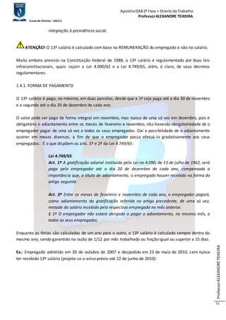 Apostila OAB 2ª Fase ≈ Direito do Trabalho 
Professor ALEXANDRE TEIXEIRA 
Curso de Direito – 2012.1 
Professor ALEXANDRE TEIXEIRA 
51 
integração à previdência social. 
ATENÇÃO! O 13º salário é calculado com base na REMUNERAÇÃO do empregado e não no salário. 
Muito embora previsto na Constituição Federal de 1988, o 13º salário é regulamentado por duas leis 
infraconstitucionais, quais sejam a Lei 4.090/62 e a Lei 4.749/65, além, é claro, de seus decretos 
regulamentares. 
1.4.1. FORMA DE PAGAMENTO 
O 13º salário é pago, no máximo, em duas parcelas, desde que a 1ª seja paga até o dia 30 de novembro 
e a segunda até o dia 20 de dezembro de cada ano. 
O valor pode ser pago de forma integral em novembro, mas nunca de uma só vez em dezembro, pois é 
obrigatório o adiantamento entre os meses de fevereiro e novembro, não havendo obrigatoriedade de o 
empregador pagar de uma só vez a todos os seus empregados. Daí a possibilidade de o adiantamento 
ocorrer em meses diversos, a fim de que o empregador possa efetuá-lo gradativamente aos seus 
empregados. É o que dispõem os arts. 1º e 2º da Lei 4.749/65: 
Lei 4.749/65 
Art. 1º A gratificação salarial instituída pela Lei no 4.090, de 13 de julho de 1962, será 
paga pelo empregador até o dia 20 de dezembro de cada ano, compensada a 
importância que, a título de adiantamento, o empregado houver recebido na forma do 
artigo seguinte. 
Art. 2º Entre os meses de fevereiro e novembro de cada ano, o empregador pagará, 
como adiantamento da gratificação referida no artigo precedente, de uma só vez, 
metade do salário recebido pelo respectivo empregado no mês anterior. 
§ 1º O empregador não estará obrigado a pagar o adiantamento, no mesmo mês, a 
todos os seus empregados. 
Enquanto as férias são calculadas de um ano para o outro, o 13º salário é calculado sempre dentro do 
mesmo ano, sendo garantido na razão de 1/12 por mês trabalhado ou fração igual ou superior a 15 dias. 
Ex.: Empregado admitido em 20 de outubro de 2007 e despedido em 23 de maio de 2010, sem nunca 
ter recebido 13º salário (projeta-se o aviso prévio até 22 de junho de 2010): 
 