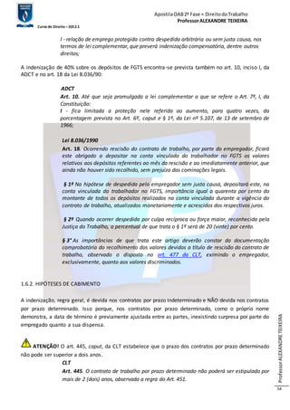 Apostila OAB 2ª Fase ≈ Direito do Trabalho 
Professor ALEXANDRE TEIXEIRA 
Curso de Direito – 2012.1 
Professor ALEXANDRE TEIXEIRA 
54 
I - relação de emprego protegida contra despedida arbitrária ou sem justa causa, nos 
termos de lei complementar, que preverá indenização compensatória, dentre outros 
direitos; 
A indenização de 40% sobre os depósitos de FGTS encontra-se prevista também no art. 10, inciso I, da 
ADCT e no art. 18 da Lei 8.036/90: 
ADCT 
Art. 10. Até que seja promulgada a lei complementar a que se refere o Art. 7º, I, da 
Constituição: 
I - fica limitada a proteção nele referida ao aumento, para quatro vezes, da 
porcentagem prevista no Art. 6º, caput e § 1º, da Lei nº 5.107, de 13 de setembro de 
1966; 
Lei 8.036/1990 
Art. 18. Ocorrendo rescisão do contrato de trabalho, por parte do empregador, ficará 
este obrigado a depositar na conta vinculada do trabalhador no FGTS os valores 
relativos aos depósitos referentes ao mês da rescisão e ao imediatamente anterior, que 
ainda não houver sido recolhido, sem prejuízo das cominações legais. 
§ 1º Na hipótese de despedida pelo empregador sem justa causa, depositará este, na 
conta vinculada do trabalhador no FGTS, importância igual a quarenta por cento do 
montante de todos os depósitos realizados na conta vinculada durante a vigência do 
contrato de trabalho, atualizados monetariamente e acrescidos dos respectivos juros. 
§ 2º Quando ocorrer despedida por culpa recíproca ou força maior, reconhecida pela 
Justiça do Trabalho, o percentual de que trata o § 1º será de 20 (vinte) por cento. 
§ 3° As importâncias de que trata este artigo deverão constar da documentação 
comprobatória do recolhimento dos valores devidos a título de rescisão do contrato de 
trabalho, observado o disposto no art. 477 da CLT, eximindo o empregador, 
exclusivamente, quanto aos valores discriminados. 
1.6.2. HIPÓTESES DE CABIMENTO 
A indenização, regra geral, é devida nos contratos por prazo indeterminado e NÃO devida nos contratos 
por prazo determinado. Isso porque, nos contratos por prazo determinado, como o próprio nome 
demonstra, a data de término é previamente ajustada entre as partes, inexistindo surpresa por parte do 
empregado quanto a sua dispensa. 
ATENÇÃO! O art. 445, caput, da CLT estabelece que o prazo dos contratos por prazo determinado 
não pode ser superior a dois anos. 
CLT 
Art. 445. O contrato de trabalho por prazo determinado não poderá ser estipulado por 
mais de 2 (dois) anos, observada a regra do Art. 451. 
 