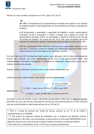 Apostila OAB 2ª Fase ≈ Direito do Trabalho 
Professor ALEXANDRE TEIXEIRA 
Curso de Direito – 2012.1 
Professor ALEXANDRE TEIXEIRA 
55 
Observe-se, nesse sentido, o disposto no art. 475, caput e §1º, da CLT: 
CLT 
Art. 475. O empregado que for aposentado por invalidez terá suspenso o seu contrato 
de trabalho durante o prazo fixado pelas leis de previdência social para a efetivação do 
benefício. 
§ 1º Recuperando o empregado a capacidade de trabalho e sendo a aposentadoria 
cancelada, ser-lhe-á assegurado o direito à função que ocupava ao tempo da 
aposentadoria, facultado, porém, ao empregador, o direito de indenizá-lo por rescisão 
do contrato de trabalho, nos termos dos arts. 477 e 478, salvo na hipótese de ser ele 
portador de estabilidade, quando a indenização deverá ser paga na forma do Art. 497. 
§ 2º Se o empregador houver admitido substituto para o aposentado, poderá rescindir, 
com este, o respectivo contrato de trabalho sem indenização, desde que tenha havido 
ciência inequívoca da interinidade ao ser celebrado o contrato. 
Fica bem claro, pelo §2º do dispositivo legal exposto, que, regra geral, não há indenização quando do 
término dos contratos por prazo determinado, desde que a sua provisoriedade tenha sido 
indubitavelmente informada ao empregado. O cabimento de indenização compensatória nesse tipo de 
contrato constitui uma exceção. 
Vejamos, então, as diferenças existentes entre a indenização compensatória nos 
contratos por prazo indeterminado e nos contratos por prazo determinado: 
Art. 18 da Lei 8.036/90 
C. P.DET. = inden. do art. 479 da CLT + 40% s/ dep. FGTS 
INDENIZAÇÃO 
C.P.INDET. = inden. de 40% sobre os depósitos de FGTS 
Em ambos os tipos de contrato, incide a indenização correspondente a 40% sobre os depósitos de FGTS, 
ocorrendo, nos casos de rescisão antecipada de contrato por prazo determinado, bis in idem, tendo em 
vista que incidirá também a indenização adicional do art. 479 da CLT. 
* FGTS é o Fundo de Garantia por Tempo de Serviço, previsto no art. 7º, III, da CF/88 e 
regulamentado na Lei 8.036/90. 
* É uma espécie de poupança forçada do empregado, pois é composto por depósitos mensais 
correspondentes a 8% sobre a sua remuneração, os quais devem ser feitos pelo EMPREGADOR. Esses 
depósitos vão para uma conta da Caixa Econômica Federal vinculada ao contrato de trabalho. 
*De acordo com o entendimento do STF, o FGTS possui natureza previdenciária. 
 
