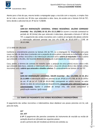 Apostila OAB 2ª Fase ≈ Direito do Trabalho 
Professor ALEXANDRE TEIXEIRA 
Curso de Direito – 2012.1 
Professor ALEXANDRE TEIXEIRA 
60 
Atente para o fato de que, mesmo tendo o empregador pago a rescisão com o reajuste, o simples fato 
de ter sido a rescisão nos 30 dias que antecedem a data- base, de acordo com a Súmula 314 do TST, 
torna devido o adicional do art. 9º da lei 7.238/84. 
TST 
SUM-314 INDENIZAÇÃO ADICIONAL. VERBAS RESCISÓRIAS. SALÁRIO CORRIGIDO 
(mantida) - Res. 121/2003, DJ 19, 20 e 21.11.2003 Se ocorrer a rescisão contratual no 
período de 30 (trinta) dias que antecede à data-base, observado a Súmula nº 182 do 
TST, o pagamento das verbas rescisórias com o salário já corrigido não afasta o direito 
à indenização adicional prevista nas Leis nºs 6.708, de 30.10.1979 e 7.238, de 
28.10.1984. 
1.7.3. BASE DE CÁLCULO 
Conforme o entendimento previsto na Súmula 242 do TST, se o empregado for dispensado sem justa 
causa no mês da data-base (contando com a projeção do aviso prévio indenizado ou trabalhado), a base 
de cálculo das verbas rescisórias e da indenização adicional será o salário já reajustado e não o salário 
que antecede o dissídio, não havendo direito do empregado à percepção da indenização adicional. 
Caso, porém, o término do contrato de trabalho (após a projeção do aviso prévio) recaia sobre o mês 
que antecede data-base, cabendo a indenização adicional, a base de cálculo desta e das demais verbas 
rescisórias será o salário que antecede o dissídio coletivo. É o entendimento da Súmula 242 do TST. 
TST 
SUM-242 INDENIZAÇÃO ADICIONAL. VALOR (mantida) - Res. 121/2003, DJ 19, 20 e 
21.11.2003 A indenização adicional, prevista no art. 9º da Lei nº 6.708, de 30.10.1979 e 
no art. 9º da Lei nº 7.238 de 28.10.1984, corresponde ao salário mensal, no valor 
devido na data da comunicação do despedimento, integrado pelos adicionais legais ou 
convencionados, ligados à unidade de tempo mês, não sendo computável a 
gratificação natalina. (grifo nosso) 
1.8. TEMPO DE PAGAMENTO DAS VERBAS RESCISÓRIAS E INDENIZATÓRIAS 
O pagamento das verbas rescisórias e indenizatórias deve obedecer aos prazos previstos em lei, sob 
pena de multa. 
CLT 
Art. 477 
§ 6º O pagamento das parcelas constantes do instrumento de rescisão ou recibo de 
quitação deverá ser efetuado nos seguintes prazos: 
a) até o primeiro dia útil imediato ao término do contrato; ou 
 