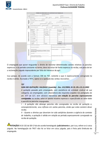 Apostila OAB 2ª Fase ≈ Direito do Trabalho 
Professor ALEXANDRE TEIXEIRA 
Curso de Direito – 2012.1 
Professor ALEXANDRE TEIXEIRA 
62 
O empregado que quiser resguardar o direito de reclamar determinados valores relativos às parcelas 
expressas e ao período constante no termo, deve ressalvar de forma expressa no recibo, sob pena de ter 
a reclamação julgada improcedente por falta de interesse de agir. 
Isso porque, de acordo com a Súmula 330 do TST, somente o que é expressamente consignado no 
recibo é válido. Assinado o TRTC, opera-se a quitação das verbas rescisórias. 
TST 
SUM-330 QUITAÇÃO. VALIDADE (mantida) - Res. 121/2003, DJ 19, 20 e 21.11.2003 
A quitação passada pelo empregado, com assistência de entidade sindical de sua 
categoria, ao empregador, com observância dos requisitos exigidos nos parágrafos do 
art. 477 da CLT, tem eficácia liberatória em relação às parcelas expressamente 
consignadas no recibo, salvo se oposta ressalva expressa e especificada ao valor dado 
à parcela ou parcelas impugnadas. 
I - A quitação não abrange parcelas não consignadas no recibo de quitação e, 
conseqüentemente, seus reflexos em outras parcelas, ainda que estas constem desse 
recibo. 
II - Quanto a direitos que deveriam ter sido satisfeitos durante a vigência do contrato 
de trabalho, a quitação é válida em relação ao período expressamente consignado no 
recibo de quitação. 
ATENÇÃO! A OJ 132 da SDI-2 fala de acordo homologado judicialmente e, por isso, refere-se à coisa 
julgada. Na homologação do TRCT não há se falar em coisa julgada, pois é feita pelo Sindicato do 
empregado. 
 