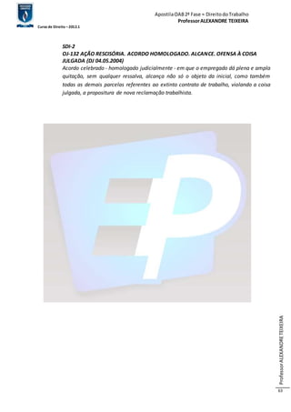 Apostila OAB 2ª Fase ≈ Direito do Trabalho 
Professor ALEXANDRE TEIXEIRA 
Curso de Direito – 2012.1 
Professor ALEXANDRE TEIXEIRA 
63 
SDI-2 
OJ-132 AÇÃO RESCISÓRIA. ACORDO HOMOLOGADO. ALCANCE. OFENSA À COISA 
JULGADA (DJ 04.05.2004) 
Acordo celebrado - homologado judicialmente - em que o empregado dá plena e ampla 
quitação, sem qualquer ressalva, alcança não só o objeto da inicial, como também 
todas as demais parcelas referentes ao extinto contrato de trabalho, violando a coisa 
julgada, a propositura de nova reclamação trabalhista. 
 