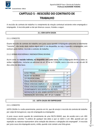 Apostila OAB 2ª Fase ≈ Direito do Trabalho 
Professor ALEXANDRE TEIXEIRA 
Curso de Direito – 2012.1 
Professor ALEXANDRE TEIXEIRA 
64 
CAPÍTULO 5 - RESCISÃO DO CONTRATO DE 
TRABALHO 
A rescisão do contrato de trabalho é o rompimento da relação contratual existente entre empregado e 
empregador. A rescisão pode se dar por diversas causas, listadas a seguir. 
2.1. SEM JUSTA CAUSA 
2.1.1. CONCEITO 
Ocorre rescisão do contrato de trabalho sem justa causa quando o empregado apres enta-se totalmente 
“inocente”, não tendo dado motivo algum para a sua despedida, ou seja, é quando a empregador, sem 
nenhum justo motivo, rescinde o contrato de trabalho. 
2.1.2. VERBAS RESCISÓRIAS E INDENIZATÓRIAS DEVIDAS 
Assim como na rescisão indireta, na despedida sem justa causa, tem o empregado direito a todas as 
verbas trabalhistas, inclusive ao adicional do art. 9º da lei 7.238/84, caso a rescisão se der em até 30 
dias antes da data-base. 
O empregado recebe: 
AVISO PRÉVIO  
SALDO DE SALÁRIOS  
13º PROPORCIONAL  
FÉRIAS PROPORCIONAIS + 1/3  
FÉRIAS VENCIDAS SIMPLES + 1/3, SE HOUVER  
FÉRIAS VENCIDAS DOBRADAS + 1/3, SE HOUVER  
LEVANTAMENTO DOS DEPÓSITOS DO FGTS  
INDENIZAÇÃO DE 40% SOBRE DEPÓSITOS DO FGTS  
INDENIZAÇÃO ADICIONAL ART. 9º LEI 7.238/84  
2.2. JUSTA CAUSA DO EMPREGADO 
2.2.1. CONCEITO 
JUSTA CAUSA é a razão proeminente, prevista em lei, que dá ensejo à rescisão do contrato de trabalho 
por culpa do transgressor, seja ele empregado ou empregador. 
A justa causa ocorre quando do cometimento de uma FALTA GRAVE, que, de acordo com o art. 493 
Consolidado, constitui “a prática de qualquer dos fatos a que se refere o art. 482, quando por sua 
repetição ou natureza representem séria violação dos deveres e obrigações do empregado”. A rescisão 
por justa causa do empregado ocorre, então, quando este comete uma falta grave. 
 