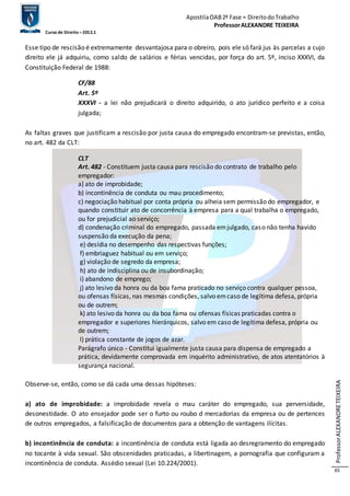 Apostila OAB 2ª Fase ≈ Direito do Trabalho 
Professor ALEXANDRE TEIXEIRA 
Curso de Direito – 2012.1 
Professor ALEXANDRE TEIXEIRA 
65 
Esse tipo de rescisão é extremamente desvantajosa para o obreiro, pois ele só fará jus às parcelas a cujo 
direito ele já adquiriu, como saldo de salários e férias vencidas, por força do art. 5º, inciso XXXVI, da 
Constituição Federal de 1988: 
CF/88 
Art. 5º 
XXXVI - a lei não prejudicará o direito adquirido, o ato jurídico perfeito e a coisa 
julgada; 
As faltas graves que justificam a rescisão por justa causa do empregado encontram-se previstas, então, 
no art. 482 da CLT: 
CLT 
Art. 482 - Constituem justa causa para rescisão do contrato de trabalho pelo 
empregador: 
a) ato de improbidade; 
b) incontinência de conduta ou mau procedimento; 
c) negociação habitual por conta própria ou alheia sem permissão do empregador, e 
quando constituir ato de concorrência à empresa para a qual trabalha o empregado, 
ou for prejudicial ao serviço; 
d) condenação criminal do empregado, passada em julgado, caso não tenha havido 
suspensão da execução da pena; 
e) desídia no desempenho das respectivas funções; 
f) embriaguez habitual ou em serviço; 
g) violação de segredo da empresa; 
h) ato de indisciplina ou de insubordinação; 
i) abandono de emprego; 
j) ato lesivo da honra ou da boa fama praticado no serviço contra qualquer pessoa, 
ou ofensas físicas, nas mesmas condições, salvo em caso de legítima defesa, própria 
ou de outrem; 
k) ato lesivo da honra ou da boa fama ou ofensas físicas praticadas contra o 
empregador e superiores hierárquicos, salvo em caso de legítima defesa, própria ou 
de outrem; 
l) prática constante de jogos de azar. 
Parágrafo único - Constitui igualmente justa causa para dispensa de empregado a 
prática, devidamente comprovada em inquérito administrativo, de atos atentatórios à 
segurança nacional. 
Observe-se, então, como se dá cada uma dessas hipóteses: 
a) ato de improbidade: a improbidade revela o mau caráter do empregado, sua perversidade, 
desonestidade. O ato ensejador pode ser o furto ou roubo d mercadorias da empresa ou de pertences 
de outros empregados, a falsificação de documentos para a obtenção de vantagens ilícitas. 
b) incontinência de conduta: a incontinência de conduta está ligada ao desregramento do empregado 
no tocante à vida sexual. São obscenidades praticadas, a libertinagem, a pornografia que configuram a 
incontinência de conduta. Assédio sexual (Lei 10.224/2001). 
 