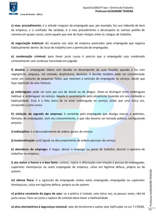 Apostila OAB 2ª Fase ≈ Direito do Trabalho 
Professor ALEXANDRE TEIXEIRA 
Curso de Direito – 2012.1 
Professor ALEXANDRE TEIXEIRA 
66 
c) mau procedimento: é a atitude irregular do empregado que, por exemplo, faz uso indevido de bem 
da empresa, a si confiado. Na verdade, é o mau procedimento o desrespeito às normas padrão de 
convívio em grupo social, como aquele que vive de fazer intrigas entre os colegas de trabalho. 
d) negociação habitual: diz respeito aos atos de empresa praticados pelo empregado que negocia 
habitualmente dentro do local de trabalho sem a permissão do empregador. 
e) condenação criminal: para haver justa causa é preciso que o empregado seja condenado 
criminalmente com sentença transitada em julgado. 
f) desídia: o empregado labora com desídia no desempenho de suas funções quando o faz com 
negligência, preguiça, má vontade, displicência, desleixo. A desídia também pode ser caracterizada 
como um conjunto de pequenas faltas que mostram a omissão do empregado no serviço, desde que 
haja repetição de atos faltosos. 
g) embriaguez: pode ser esta por uso de álcool ou de drogas. Deve-se distinguir entre embriaguez 
habitual e embriaguez no serviço. Aquela é caracterizada pelo alcoolismo trazendo em seu conteúdo a 
habitualidade. Esta é o fato único de se estar embriagado no serviço, ainda que uma única vez, 
ensejando a justa causa. 
h) violação de segredo de empresa: é cometida pelo empregado que divulga marcas e patentes, 
fórmulas do empregador, sem seu consentimento, o que não deveria ser tornado público, configurando 
prejuízo. 
i) indisciplina: é o descumprimento de ordens gerais de serviço. 
j) insubordinação: está ligada ao descumprimento de ordens pessoais de serviço. 
k) abandono de emprego: é largar, deixar o emprego ou posto de trabalho, desistir o operário de 
trabalhar na empresa. 
l) ato lesivo a honra e a boa fama: calúnia, injúria e difamação com relação à pessoa do empregador, 
superiores hierárquicos ou outro empregado da empresa, salvo em legítima defesa, própria ou de 
outrem. 
m) ofensa física: é a agressão do empregado contra outro empregado, empregador ou superiores 
hierárquicos, salvo em legítima defesa, própria ou de outrem. 
n) prática constante de jogos de azar: se a prática é isolada, uma única vez, ou poucas vezes, não há 
justa causa. Para ser justa a ruptura do contrato deve haver a habitualidade. 
o) atos atentatórios à segurança nacional: atos de terrorismo e outros atos tipificados na Lei 7.170/83. 
 