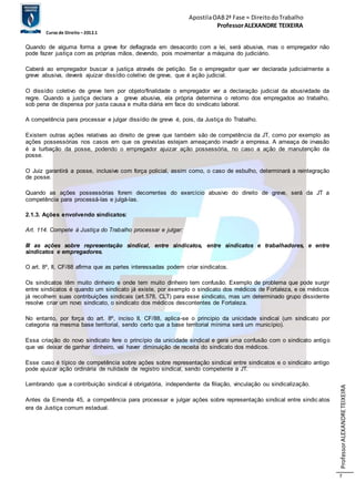 Apostila OAB 2ª Fase ≈ Direito do Trabalho 
Professor ALEXANDRE TEIXEIRA 
Curso de Direito – 2012.1 
Professor ALEXANDRE TEIXEIRA 
7 
Quando de alguma forma a greve for deflagrada em desacordo com a lei, será abusiva, mas o empregador não 
pode fazer justiça com as próprias mãos, devendo, pois movimentar a máquina do judiciário. 
Caberá ao empregador buscar a justiça através de petição. Se o empregador quer ver declarada judicialmente a 
greve abusiva, deverá ajuizar dissídio coletivo de greve, que é ação judicial. 
O dissídio coletivo de greve tem por objeto/finalidade o empregador ver a declaração judicial da abusividade da 
regre. Quando a justiça declara a greve abusiva, ela própria determina o retorno dos empregados ao trabalho, 
sob pena de dispensa por justa causa e multa diária em face do sindicato laboral. 
A competência para processar e julgar dissídio de greve é, pois, da Justiça do Trabalho. 
Existem outras ações relativas ao direito de greve que também são de competência da JT, como por exemplo as 
ações possessórias nos casos em que os grevistas estejam ameaçando invadir a empresa. A ameaça de invasão 
é a turbação da posse, podendo o empregador ajuizar ação possessória, no caso a ação de manutenção da 
posse. 
O Juiz garantirá a posse, inclusive com força policial, assim como, o caso de esbulho, determinará a reintegração 
de posse. 
Quando as ações possessórias forem decorrentes do exercício abusivo do direito de greve, será da JT a 
competência para processá-las e julgá-las. 
2.1.3. Ações envolvendo sindicatos: 
Art. 114. Compete à Justiça do Trabalho processar e julgar: 
III as ações sobre representação sindical, entre sindicatos, entre sindicatos e trabalhadores, e entre 
sindicatos e empregadores. 
O art. 8º, II, CF/88 afirma que as partes interessadas podem criar sindicatos. 
Os sindicatos têm muito dinheiro e onde tem muito dinheiro tem confusão. Exemplo de problema que pode surgir 
entre sindicatos é quando um sindicato já existe, por exemplo o sindicato dos médicos de Fortaleza, e os médicos 
já recolhem suas contribuições sindicais (art.578, CLT) para esse sindicato, mas um determinado grupo dissidente 
resolve criar um novo sindicato, o sindicato dos médicos descontentes de Fortaleza. 
No entanto, por força do art. 8º, inciso II, CF/88, aplica-se o principio da unicidade sindical (um sindicato por 
categoria na mesma base territorial, sendo certo que a base territorial mínima será um município). 
Essa criação do novo sindicato fere o princípio da unicidade sindical e gera uma confusão com o sindicato antigo 
que vai deixar de ganhar dinheiro, vai haver diminuição de receita do sindicato dos médicos. 
Esse caso é típico de competência sobre ações sobre representação sindical entre sindicatos e o sindicato antigo 
pode ajuizar ação ordinária de nulidade de registro sindical, sendo competente a JT. 
Lembrando que a contribuição sindical é obrigatória, independente da filiação, vinculação ou sindicalização. 
Antes da Emenda 45, a competência para processar e julgar ações sobre representação sindical entre sindic atos 
era da Justiça comum estadual. 
 
