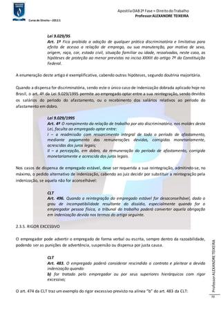 Apostila OAB 2ª Fase ≈ Direito do Trabalho 
Professor ALEXANDRE TEIXEIRA 
Curso de Direito – 2012.1 
Professor ALEXANDRE TEIXEIRA 
70 
Lei 9.029/95 
Art. 1º Fica proibida a adoção de qualquer prática discriminatória e limitativa para 
efeito de acesso a relação de emprego, ou sua manutenção, por motivo de sexo, 
origem, raça, cor, estado civil, situação familiar ou idade, ressalvadas, neste caso, as 
hipóteses de proteção ao menor previstas no inciso XXXIII do artigo 7º da Constituição 
Federal. 
A enumeração deste artigo é exemplificativa, cabendo outras hipóteses, segundo doutrina majoritária. 
Quando a dispensa for discriminatória, sendo este o único caso de indenização dobrada aplicado hoje no 
Brasil, o art. 4º da Lei 9.029/1995 permite ao empregado optar entre a sua reintegração, sendo devidos 
os salários do período do afastamento, ou o recebimento dos salários relativos ao período do 
afastamento em dobro. 
Lei 9.029/1995 
Art. 4º O rompimento da relação de trabalho por ato discriminatório, nos moldes desta 
Lei, faculta ao empregado optar entre: 
I – a readmissão com ressarcimento integral de todo o período de afastamento, 
mediante pagamento das remunerações devidas, corrigidas monetariamente, 
acrescidas dos juros legais; 
II – a percepção, em dobro, da remuneração do período de afastamento, corrigida 
monetariamente e acrescida dos juros legais. 
Nos casos de dispensa de empregado estável, deve ser requerida a sua reintegração, admitindo-se, no 
máximo, o pedido alternativo de indenização, cabendo ao juiz decidir por substituir a reintegração pela 
indenização, se aquela não for aconselhável: 
CLT 
Art. 496. Quando a reintegração do empregado estável for desaconselhável, dado o 
grau de incompatibilidade resultante do dissídio, especialmente quando for o 
empregador pessoa física, o tribunal do trabalho poderá converter aquela obrigação 
em indenização devida nos termos do artigo seguinte. 
2.3.5. RIGOR EXCESSIVO 
O empregador pode advertir o empregado de forma verbal ou escrita, sempre dentro da razoabilidade, 
podendo ser as punições de advertência, suspensão ou dispensa por justa causa. 
CLT 
Art. 483. O empregado poderá considerar rescindido o contrato e pleitear a devida 
indenização quando: 
b) for tratado pelo empregador ou por seus superiores hierárquicos com rigor 
excessivo; 
O art. 474 da CLT traz um exemplo do rigor excessivo previsto na alínea “b” do art. 483 da CLT: 
 