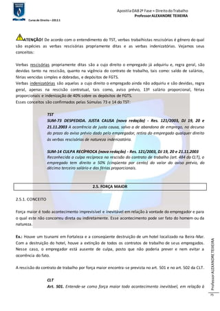 Apostila OAB 2ª Fase ≈ Direito do Trabalho 
Professor ALEXANDRE TEIXEIRA 
Curso de Direito – 2012.1 
Professor ALEXANDRE TEIXEIRA 
75 
ATENÇÃO! De acordo com o entendimento do TST, verbas trabalhistas rescisórias é gênero do qual 
são espécies as verbas rescisórias propriamente ditas e as verbas indenizatórias. Vejamos seus 
conceitos: 
Verbas rescisórias propriamente ditas são a cujo direito o empregado já adquiriu e, regra geral, são 
devidas tanto na rescisão, quanto na vigência do contrato de trabalho, tais como: saldo de salários, 
férias vencidas simples e dobradas, e depósitos de FGTS. 
Verbas indenizatórias são aquelas a cujo direito o empregado ainda não adquiriu e são devidas, regra 
geral, apenas na rescisão contratual, tais como, aviso prévio, 13º salário proporcional, férias 
proporcionais e indenização de 40% sobre os depósitos de FGTS. 
Esses conceitos são confirmados pelas Súmulas 73 e 14 do TST: 
TST 
SUM-73 DESPEDIDA. JUSTA CAUSA (nova redação) - Res. 121/2003, DJ 19, 20 e 
21.11.2003 A ocorrência de justa causa, salvo a de abandono de emprego, no decurso 
do prazo do aviso prévio dado pelo empregador, retira do empregado qualquer direito 
às verbas rescisórias de natureza indenizatória. 
SUM-14 CULPA RECÍPROCA (nova redação) - Res. 121/2003, DJ 19, 20 e 21.11.2003 
Reconhecida a culpa recíproca na rescisão do contrato de trabalho (art. 484 da CLT), o 
empregado tem direito a 50% (cinqüenta por cento) do valor do aviso prévio, do 
décimo terceiro salário e das férias proporcionais. 
2.5. FORÇA MAIOR 
2.5.1. CONCEITO 
Força maior é todo acontecimento imprevisível e inevitável em relação à vontade do empregador e para 
o qual este não concorreu direta ou indiretamente. Esse acontecimento pode ser fato do homem ou da 
natureza. 
Ex.: Houve um tsunami em Fortaleza e a conseqüente destruição de um hotel localizado na Beira-Mar. 
Com a destruição do hotel, houve a extinção de todos os contratos de trabalho de seus empregados. 
Nesse caso, o empregador está ausente de culpa, posto que não poderia prever e nem evitar a 
ocorrência do fato. 
A rescisão do contrato de trabalho por força maior encontra-se prevista no art. 501 e no art. 502 da CLT. 
CLT 
Art. 501. Entende-se como força maior todo acontecimento inevitável, em relação à 
 