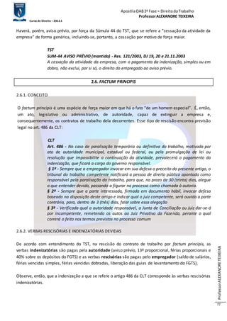 Apostila OAB 2ª Fase ≈ Direito do Trabalho 
Professor ALEXANDRE TEIXEIRA 
Curso de Direito – 2012.1 
Professor ALEXANDRE TEIXEIRA 
77 
Haverá, porém, aviso prévio, por força da Súmula 44 do TST, que se refere a “cessação da atividade da 
empresa” de forma genérica, incluindo-se, portanto, a cessação por motivo de força maior. 
TST 
SUM-44 AVISO PRÉVIO (mantida) - Res. 121/2003, DJ 19, 20 e 21.11.2003 
A cessação da atividade da empresa, com o pagamento da indenização, simples ou em 
dobro, não exclui, por si só, o direito do empregado ao aviso prévio. 
2.6. FACTUM PRINCIPIS 
2.6.1. CONCEITO 
O factum principis é uma espécie de força maior em que há o fato “de um homem especial”. É, então, 
um ato, legislativo ou administrativo, de autoridade, capaz de extinguir a empresa e, 
consequentemente, os contratos de trabalho dela decorrentes. Esse tipo de rescisão encontra previsão 
legal no art. 486 da CLT: 
CLT 
Art. 486 - No caso de paralisação temporária ou definitiva do trabalho, motivada por 
ato de autoridade municipal, estadual ou federal, ou pela promulgação de lei ou 
resolução que impossibilite a continuação da atividade, prevalecerá o pagamento da 
indenização, que ficará a cargo do governo responsável. 
§ 1º - Sempre que o empregador invocar em sua defesa o preceito do presente artigo, o 
tribunal do trabalho competente notificará a pessoa de direito público apontada como 
responsável pela paralisação do trabalho, para que, no prazo de 30 (trinta) dias, alegue 
o que entender devido, passando a figurar no processo como chamada à autoria. 
§ 2º - Sempre que a parte interessada, firmada em documento hábil, invocar defesa 
baseada na disposição deste artigo e indicar qual o juiz competente, será ouvida a parte 
contrária, para, dentro de 3 (três) dias, falar sobre essa alegação 
§ 3º - Verificada qual a autoridade responsável, a Junta de Conciliação ou Juiz dar-se-á 
por incompetente, remetendo os autos ao Juiz Privativo da Fazenda, perante o qual 
correrá o feito nos termos previstos no processo comum 
2.6.2. VERBAS RESCISÓRIAS E INDENIZATÓRIAS DEVIDAS 
De acordo com entendimento do TST, na rescisão do contrato de trabalho por factum principis, as 
verbas indenizatórias são pagas pela autoridade (aviso prévio, 13º proporcional, férias proporcionais e 
40% sobre os depósitos do FGTS) e as verbas rescisórias são pagas pelo empregador (saldo de salários, 
férias vencidas simples, férias vencidas dobradas, liberação das guias de levantamento do FGTS). 
Observe, então, que a indenização a que se refere o artigo 486 da CLT corresponde às verbas rescisórias 
indenizatórias. 
 