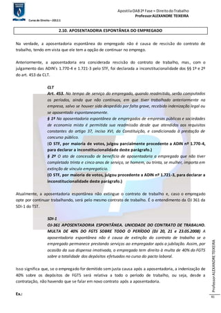 Apostila OAB 2ª Fase ≈ Direito do Trabalho 
Professor ALEXANDRE TEIXEIRA 
Curso de Direito – 2012.1 
Professor ALEXANDRE TEIXEIRA 
81 
2.10. APOSENTADORIA ESPONTÂNEA DO EMPREGADO 
Na verdade, a aposentadoria espontânea do empregado não é causa de rescisão do contrato de 
trabalho, tendo em vista que ele tem a opção de continuar no emprego. 
Anteriormente, a aposentadoria era considerada rescisão do contrato de trabalho, mas , com o 
julgamento das ADIN’s 1.770-4 e 1.721-3 pelo STF, foi declarada a inconstitucionalidade dos §§ 1º e 2º 
do art. 453 da CLT. 
CLT 
Art. 453. No tempo de serviço do empregado, quando readmitido, serão computados 
os períodos, ainda que não contínuos, em que tiver trabalhado anteriormente na 
empresa, salvo se houver sido despedido por falta grave, recebido indenização legal ou 
se aposentado espontaneamente. 
§ 1º Na aposentadoria espontânea de empregados de empresas públicas e sociedades 
de economia mista é permitida sua readmissão desde que atendidos aos requisitos 
constantes do artigo 37, inciso XVI, da Constituição, e condicionada à prestação de 
concurso público. 
(O STF, por maioria de votos, julgou parcialmente procedente a ADIN nº 1.770-4, 
para declarar a inconstitucionalidade deste parágrafo.) 
§ 2º O ato de concessão de benefício de aposentadoria a empregado que não tiver 
completado trinta e cinco anos de serviço, se homem, ou trinta, se mulher, importa em 
extinção de vínculo empregatício. 
(O STF, por maioria de votos, julgou procedente a ADIN nº 1.721-3, para declarar a 
inconstitucionalidade deste parágrafo.) 
Atualmente, a aposentadoria espontânea não extingue o contrato de trabalho e, caso o empregado 
opte por continuar trabalhando, será pelo mesmo contrato de trabalho. É o entendimento da OJ 361 da 
SDI-1 do TST. 
SDI-1 
OJ-361 APOSENTADORIA ESPONTÂNEA. UNICIDADE DO CONTRATO DE TRABALHO. 
MULTA DE 40% DO FGTS SOBRE TODO O PERÍODO (DJ 20, 21 e 23.05.2008) A 
aposentadoria espontânea não é causa de extinção do contrato de trabalho se o 
empregado permanece prestando serviços ao empregador após a jubilação. Assim, por 
ocasião da sua dispensa imotivada, o empregado tem direito à multa de 40% do FGTS 
sobre a totalidade dos depósitos efetuados no curso do pacto laboral. 
Isso significa que, se o empregado for demitido sem justa causa após a aposentadoria, a indenização de 
40% sobre os depósitos de FGTS será relativa a todo o período de trabalho, ou seja, desde a 
contratação, não havendo que se falar em novo contrato após a aposentadoria. 
Ex.: 
 