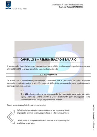 Apostila OAB 2ª Fase ≈ Direito do Trabalho 
Professor ALEXANDRE TEIXEIRA 
Curso de Direito – 2012.1 
Professor ALEXANDRE TEIXEIRA 
83 
CAPÍTULO 6 – REMUNERAÇÃO E SALÁRIO 
A remuneração é parcela bem mais abrangente do que o salário, sendo possível, quantitativamente, que 
a REMUNERAÇÃO seja igual ao salário, mas, juridicamente, não. 
3.1. REMUNERAÇÃO 
De acordo com o entendimento jurisprudencial, a remuneração é a composição de salário, adicionais 
eventuais e gorjetas, porém, o art. 457, caput, da CLT, define remuneração como sendo composto 
apenas por salário e gorjetas. 
CLT 
Art. 457. Compreendem-se na remuneração do empregado, para todos os efeitos 
legais, além do salário devido e pago diretamente pelo empregador, como 
contraprestação do serviço, as gorjetas que receber. 
Assim, temos duas definições para remuneração: 
Definição jurisprudencial: compreendem-se na remuneração do 
empregado, além do salário, as gorjetas e os adicionais eventuais. 
Definição legal: compreendem-se na remuneração do empregado 
o salário e as gorjetas. 
 