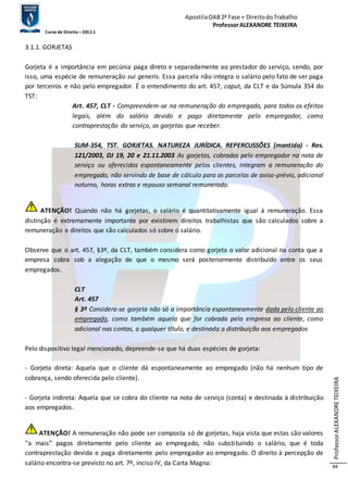 Apostila OAB 2ª Fase ≈ Direito do Trabalho 
Professor ALEXANDRE TEIXEIRA 
Curso de Direito – 2012.1 
Professor ALEXANDRE TEIXEIRA 
84 
3.1.1. GORJETAS 
Gorjeta é a importância em pecúnia paga direto e separadamente ao prestador do serviço, sendo, por 
isso, uma espécie de remuneração sui generis. Essa parcela não integra o salário pelo fato de ser paga 
por terceiros e não pelo empregador. É o entendimento do art. 457, caput, da CLT e da Súmula 354 do 
TST: 
Art. 457, CLT - Compreendem-se na remuneração do empregado, para todos os efeitos 
legais, além do salário devido e pago diretamente pelo empregador, como 
contraprestação do serviço, as gorjetas que receber. 
SUM-354, TST. GORJETAS. NATUREZA JURÍDICA. REPERCUSSÕES (mantida) - Res. 
121/2003, DJ 19, 20 e 21.11.2003 As gorjetas, cobradas pelo empregador na nota de 
serviço ou oferecidas espontaneamente pelos clientes, integram a remuneração do 
empregado, não servindo de base de cálculo para as parcelas de aviso-prévio, adicional 
noturno, horas extras e repouso semanal remunerado. 
ATENÇÃO! Quando não há gorjetas, o salário é quantitativamente igual à remuneração. Essa 
distinção é extremamente importante por existirem direitos trabalhistas que são calculados sobre a 
remuneração e direitos que são calculados só sobre o salário. 
Observe que o art. 457, §3º, da CLT, também considera como gorjeta o valor adicional na conta que a 
empresa cobra sob a alegação de que o mesmo será posteriormente distribuído entre os seus 
empregados. 
CLT 
Art. 457 
§ 3º Considera-se gorjeta não só a importância espontaneamente dada pelo cliente ao 
empregado, como também aquela que for cobrada pela empresa ao cliente, como 
adicional nas contas, a qualquer título, e destinada a distribuição aos empregados 
Pelo dispositivo legal mencionado, depreende-se que há duas espécies de gorjeta: 
- Gorjeta direta: Aquela que o cliente dá espontaneamente ao empregado (não há nenhum tipo de 
cobrança, sendo oferecida pelo cliente). 
- Gorjeta indireta: Aquela que se cobra do cliente na nota de serviço (conta) e destinada à distribuição 
aos empregados. 
ATENÇÃO! A remuneração não pode ser composta só de gorjetas, haja vista que estas são valores 
“a mais” pagos diretamente pelo cliente ao empregado, não substi tuindo o salário, que é toda 
contraprestação devida e paga diretamente pelo empregador ao empregado. O direito à percepção de 
salário encontra-se previsto no art. 7º, inciso IV, da Carta Magna: 
 