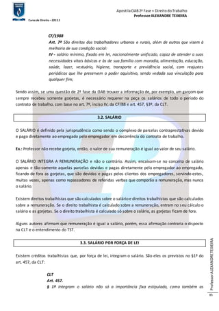 Apostila OAB 2ª Fase ≈ Direito do Trabalho 
Professor ALEXANDRE TEIXEIRA 
Curso de Direito – 2012.1 
Professor ALEXANDRE TEIXEIRA 
85 
CF/1988 
Art. 7º São direitos dos trabalhadores urbanos e rurais, além de outros que visem à 
melhoria de sua condição social: 
IV - salário mínimo, fixado em lei, nacionalmente unificado, capaz de atender a suas 
necessidades vitais básicas e às de sua família com moradia, alimentação, educação, 
saúde, lazer, vestuário, higiene, transporte e previdência social, com reajustes 
periódicos que lhe preservem o poder aquisitivo, sendo vedada sua vinculação para 
qualquer fim; 
Sendo assim, se uma questão de 2º fase da OAB trouxer a informação de, por exemplo, um garçom que 
sempre recebeu somente gorjetas, é necessário requerer na peça os salários de todo o período do 
contrato de trabalho, com base no art. 7º, inciso IV, da CF/88 e art. 457, §3º, da CLT. 
3.2. SALÁRIO 
O SALÁRIO é definido pela jurisprudência como sendo o complexo de parcelas contraprestativas devido 
e pago diretamente ao empregado pelo empregador em decorrência do contrato de trabalho. 
Ex.: Professor não recebe gorjeta, então, o valor de sua remuneração é igual ao valor de seu salário. 
O SALÁRIO INTEGRA A REMUNERAÇÃO e não o contrário. Assim, encaixam-se no conceito de salário 
apenas e tão-somente aquelas parcelas devidas e pagas diretamente pelo empregador ao empregado, 
ficando de fora as gorjetas, que são devidas e pagas pelos clientes dos empregadores, servindo estes, 
muitas vezes, apenas como repassadores de referidas verbas que comporão a remuneração, mas nunca 
o salário. 
Existem direitos trabalhistas que são calculados sobre o salário e direitos trabalhistas que são calculados 
sobre a remuneração. Se o direito trabalhista é calculado sobre a remuneração, entram no seu cálculo o 
salário e as gorjetas. Se o direito trabalhista é calculado só sobre o salário, as gorjetas ficam de fora. 
Alguns autores afirmam que remuneração é igual a salário, porém, essa afirmação contraria o disposto 
na CLT e o entendimento do TST. 
3.3. SALÁRIO POR FORÇA DE LEI 
Existem créditos trabalhistas que, por força de lei, integram o salário. São eles os previstos no §1º do 
art. 457, da CLT: 
CLT 
Art. 457. 
§ 1º Integram o salário não só a importância fixa estipulada, como também as 
 