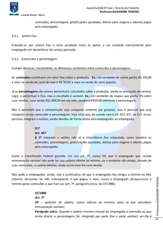 Apostila OAB 2ª Fase ≈ Direito do Trabalho 
Professor ALEXANDRE TEIXEIRA 
Curso de Direito – 2012.1 
Professor ALEXANDRE TEIXEIRA 
86 
comissões, percentagens, gratificações ajustadas, diárias para viagens e abonos pagos 
pelo empregador. 
3.3.1. Salário fixo 
Entende-se por salário fixo o valor acordado entre as partes a ser recebido mensalmente pelo 
empregado em decorrência do serviço prestado. 
3.3.2. Comissões e percentagens 
Cumpre destacar, inicialmente, as diferenças existentes entre comissões e percentagens. 
As comissões constituem um valor fixo sobre a produção. Ex.: Um vendedor de carros ganha R$ 100,00 
a mais na venda de carro de luxo e R$ 50,00 a mais na venda de carro popular. 
Já as percentagens são valores percentuais calculados sobre a produção, venda ou prestação do serviço. 
Logo, o percentual é fixo, mas o resultado é variável. Ex.: Um vendedor de roupas que ganha 5% sobre 
suas vendas, caso venda R$1.000,00 em um mês, receberá R$50,00 referente à percentagem. 
Não é permitido que a remuneração seja composta somente por gorjetas, mas é possível que seja 
composta só por comissões e percentagens, haja vista que, de acordo com o art. 457, §1º, da CLT, essas 
parcelas integram o salário, sendo devidas de forma direta pelo empregador ao empregado. 
CLT 
Art. 457 
§ 1º Integram o salário não só a importância fixa estipulada, como também as 
comissões, percentagens, gratificações ajustadas, diárias para viagens e abonos pagos 
pelo empregador. 
Como a Constituição Federal garante, em seu art. 7º, inciso VII, que o empregado que recebe 
remuneração variável não pode ter seu salário inferior ao mínimo, se o vendedor não atingir, através de 
suas comissões, o salário mínimo, ainda assim este lhe será devido. 
Não pode o empregador, ainda, sob a justificativa de que o empregado não atingiu o mínimo no mês 
anterior, descontar no mês subseqüente o que pagou a mais, acaso o empregado ultrapassasse o 
mínimo pelas comissões a que fizer jus (art. 7º, parágrafo único, da CF/1988). 
CF/1988 
Art. 7º 
VII – garantia de salário, nunca inferior ao mínimo, para os que percebem 
remuneração variável; 
Parágrafo único. Quando o salário‑minimo mensal do empregado a comissão ou que 
tenha direito a percentagem for integrado por parte fixa e parte variável, ser-lhe-á 
 