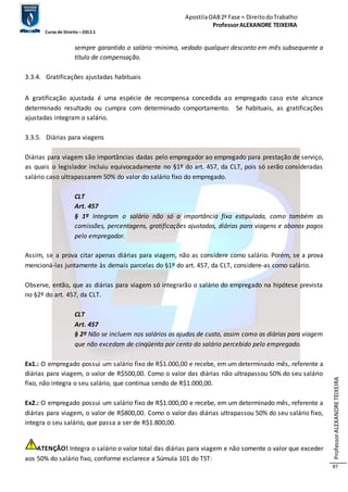 Apostila OAB 2ª Fase ≈ Direito do Trabalho 
Professor ALEXANDRE TEIXEIRA 
Curso de Direito – 2012.1 
Professor ALEXANDRE TEIXEIRA 
87 
sempre garantido o salário‑minimo, vedado qualquer desconto em mês subsequente a 
título de compensação. 
3.3.4. Gratificações ajustadas habituais 
A gratificação ajustada é uma espécie de recompensa concedida ao empregado caso este alcance 
determinado resultado ou cumpra com determinado comportamento. Se habituais, as gratificações 
ajustadas integram o salário. 
3.3.5. Diárias para viagens 
Diárias para viagem são importâncias dadas pelo empregador ao empregado para prestação de serviço, 
as quais o legislador incluiu equivocadamente no §1º do art. 457, da CLT, pois só serão consideradas 
salário caso ultrapassarem 50% do valor do salário fixo do empregado. 
CLT 
Art. 457 
§ 1º Integram o salário não só a importância fixa estipulada, como também as 
comissões, percentagens, gratificações ajustadas, diárias para viagens e abonos pagos 
pelo empregador. 
Assim, se a prova citar apenas diárias para viagem, não as considere como salário. Porém, se a prova 
mencioná-las juntamente às demais parcelas do §1º do art. 457, da CLT, considere-as como salário. 
Observe, então, que as diárias para viagem só integrarão o salário do empregado na hipótese prevista 
no §2º do art. 457, da CLT. 
CLT 
Art. 457 
§ 2º Não se incluem nos salários as ajudas de custo, assim como as diárias para viagem 
que não excedam de cinqüenta por cento do salário percebido pelo empregado. 
Ex1.: O empregado possui um salário fixo de R$1.000,00 e recebe, em um determinado mês, referente a 
diárias para viagem, o valor de R$500,00. Como o valor das diárias não ultrapassou 50% do seu salário 
fixo, não integra o seu salário, que continua sendo de R$1.000,00. 
Ex2.: O empregado possui um salário fixo de R$1.000,00 e recebe, em um determinado mês, referente a 
diárias para viagem, o valor de R$800,00. Como o valor das diárias ultrapassou 50% do seu salário fixo, 
integra o seu salário, que passa a ser de R$1.800,00. 
ATENÇÃO! Integra o salário o valor total das diárias para viagem e não somente o valor que exceder 
aos 50% do salário fixo, conforme esclarece a Súmula 101 do TST: 
 