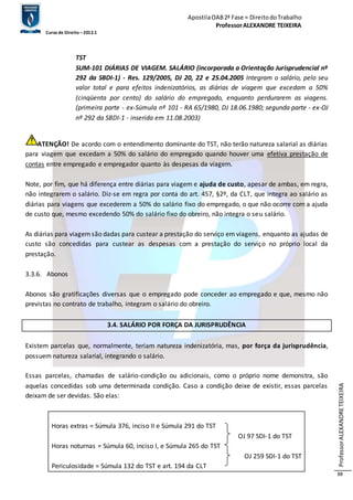 Apostila OAB 2ª Fase ≈ Direito do Trabalho 
Professor ALEXANDRE TEIXEIRA 
Curso de Direito – 2012.1 
Professor ALEXANDRE TEIXEIRA 
88 
TST 
SUM-101 DIÁRIAS DE VIAGEM. SALÁRIO (incorporada a Orientação Jurisprudencial nº 
292 da SBDI-1) - Res. 129/2005, DJ 20, 22 e 25.04.2005 Integram o salário, pelo seu 
valor total e para efeitos indenizatórios, as diárias de viagem que excedam a 50% 
(cinqüenta por cento) do salário do empregado, enquanto perdurarem as viagens. 
(primeira parte - ex-Súmula nº 101 - RA 65/1980, DJ 18.06.1980; segunda parte - ex-OJ 
nº 292 da SBDI-1 - inserida em 11.08.2003) 
ATENÇÃO! De acordo com o entendimento dominante do TST, não terão natureza salarial as diárias 
para viagem que excedam a 50% do salário do empregado quando houver uma efetiva prestação de 
contas entre empregado e empregador quanto às despesas da viagem. 
Note, por fim, que há diferença entre diárias para viagem e ajuda de custo, apesar de ambas, em regra, 
não integrarem o salário. Diz-se em regra por conta do art. 457, §2º, da CLT, que integra ao salário as 
diárias para viagens que excederem a 50% do salário fixo do empregado, o que não ocorre com a ajuda 
de custo que, mesmo excedendo 50% do salário fixo do obreiro, não integra o seu salário. 
As diárias para viagem são dadas para custear a prestação do serviço em viagens, enquanto as ajudas de 
custo são concedidas para custear as despesas com a prestação do serviço no próprio local da 
prestação. 
3.3.6. Abonos 
Abonos são gratificações diversas que o empregado pode conceder ao empregado e que, mesmo não 
previstas no contrato de trabalho, integram o salário do obreiro. 
3.4. SALÁRIO POR FORÇA DA JURISPRUDÊNCIA 
Existem parcelas que, normalmente, teriam natureza indenizatória, mas, por força da jurisprudência, 
possuem natureza salarial, integrando o salário. 
Essas parcelas, chamadas de salário-condição ou adicionais, como o próprio nome demonstra, são 
aquelas concedidas sob uma determinada condição. Caso a condição deixe de existir, essas parcelas 
deixam de ser devidas. São elas: 
Horas extras = Súmula 376, inciso II e Súmula 291 do TST 
OJ 97 SDI-1 do TST 
Horas noturnas = Súmula 60, inciso I, e Súmula 265 do TST 
OJ 259 SDI-1 do TST 
Periculosidade = Súmula 132 do TST e art. 194 da CLT 
 