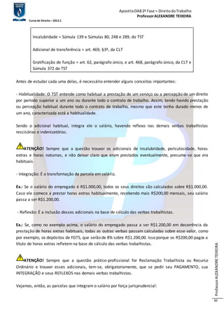 Apostila OAB 2ª Fase ≈ Direito do Trabalho 
Professor ALEXANDRE TEIXEIRA 
Curso de Direito – 2012.1 
Professor ALEXANDRE TEIXEIRA 
89 
Insalubridade = Súmula 139 e Súmulas 80, 248 e 289, do TST 
Adicional de transferência = art. 469, §3º, da CLT 
Gratificação de função = art. 62, parágrafo único, e art. 468, parágrafo único, da CLT e 
Súmula 372 do TST 
Antes de estudar cada uma delas, é necessário entender alguns conceitos importantes: 
- Habitualidade: O TST entende como habitual a prestação de um serviço ou a percepção de um direito 
por período superior a um ano ou durante todo o contrato de trabalho. Assim, tendo havido prestação 
ou percepção habitual durante todo o contrato de trabalho, mesmo que este tenha durado menos de 
um ano, caracterizada está a habitualidade. 
Sendo o adicional habitual, integra ele o salário, havendo reflexo nas demais verbas trabalhistas 
rescisórias e indenizatórias. 
ATENÇÃO! Sempre que a questão trouxer os adicionais de insalubridade, periculosidade, horas 
extras e horas noturnas, e não deixar claro que eram prestados eventualmente, presume-se que era 
habituais. 
- Integração: É a transformação da parcela em salário. 
Ex.: Se o salário do empregado é R$1.000,00, todos os seus direitos são calculados sobre R$1.000,00. 
Caso ele comece a prestar horas extras habitualmente, recebendo mais R$200,00 mensais, seu salário 
passa a ser R$1.200,00. 
- Reflexão: É a inclusão desses adicionais na base de cálculo das verbas trabalhistas. 
Ex.: Se, como no exemplo acima, o salário do empregado passa a ser R$1.200,00 em decorrência da 
prestação de horas extras habituais, todas as outras verbas passam calculadas sobre esse valor, como 
por exemplo, os depósitos de FGTS, que serão de 8% sobre R$1.200,00. Isso porque os R$200,00 pagos a 
título de horas extras refletem na base de cálculo das verbas trabalhistas. 
ATENÇÃO! Sempre que a questão prático-profissional for Reclamação Trabalhista ou Recurso 
Ordinário e trouxer esses adicionais, tem-se, obrigatoriamente, que se pedir seu PAGAMENTO, sua 
INTEGRAÇÃO e seus REFLEXOS nas demais verbas trabalhistas. 
Vejamos, então, as parcelas que integram o salário por força jurisprudencial: 
 