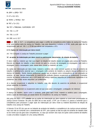 Apostila OAB 2ª Fase ≈ Direito do Trabalho 
Professor ALEXANDRE TEIXEIRA 
Curso de Direito – 2012.1 
Professor ALEXANDRE TEIXEIRA 
9 
6- JDR1 x JDR2= TST 
7- VT x VC= STJ 
8- TRTR1 x TRTR2= TST 
9- TRT x TJ= STJ 
10- TST x TRIBUNAL SUPERIOR= STF 
Art. 102, I, o, CF 
Art. 105, I, d, CF 
Art. 608, a e b, CLT 
OBS: art. 608, d, CLT – a competência para julgar o conflito de competência entre órgãos da Justiça do Trabalho 
e de outra justiça seria da Justiça do Trabalho, mas este dispositivo é anterior à CF/88, razão pela qual não foi 
recepcionado pelo art. 105, I, d, CF/88 que afirma ser competente o STJ. 
2.1.5. Ações de indenização por dano moral: 
Art. 114- Compete à Justiça do Trabalho processar e julgar: 
VI. as ações de indenização por dano moral ou patrimonial, decorrentes da relação de trabalho 
O dano moral ou material que tiver sua origem na relação de trabalho deverá ser julgado pela Justiça do Trabalho. 
Decorre da relação de trabalho o dano oriundo de ação ou omissão de empregado ou empregador, pois tanto o 
empregado como o empregador pode causar dano (moral ou material) ao outro. 
As ações de indenização por dano moral, material e estético são muito comuns quando se trata de acidente de 
trabalho é perfeitamente possível que o empregado sofra acidente de trabalho ou adquira doença profissional ou 
doença do trabalho. Sendo doença profissional aquela que se adquire como consequência da sua prestação se 
serviços, ou seja, decorre diretamente do exercício da profissão (doença ocupacional ou profissional). Exemplos 
comuns de doença profissional são a LER (lesão por esforço repeti tivo) adquirida por profissionais digitadores e os 
problemas nas cordas vocais adquiridos por professores. 
Já a doença ocupacional é adquirida no trabalho, mas não decorre do exercício da profissão, é ocupacional 
porque adquirida no trabalho. 
Seja doença profissional ou ocupacional pode ser que surja para o empregador a obrigação de indenizar. 
A doença do trabalho, assim como o acidente, pode gerar dano moral, material ou estético para o empregado, 
sendo a ação de indenização por esses danos de competência da Justiça do Trabalho. 
Até junho de 2005 o STF entedia que as ações de indenização por dano material ou moral eram processadas na 
Justiça Comum Estadual. De julho de 2005 até os dias atuais, o STF, por 10 votos a 0, passou a entender que a 
competência para processar e julgar ação de indenização por dano moral ou material decorrente da relação de 
trabalho é da Justiça do Trabalho. 
A Súmula 15 do STJ diz que em se tratando de acidente de trabalho a competência é da Justiça comum estadual, 
mas isso não se confunde com o entendimento do STF, pois quando se fala de ação de acidente de trabalho deve 
se ter mente que ela gera duas competências, ou seja que existem dois tipos de ações sobre acidente de trabalho 
e cada uma delas é julgada em uma Justiça diferente. 
 