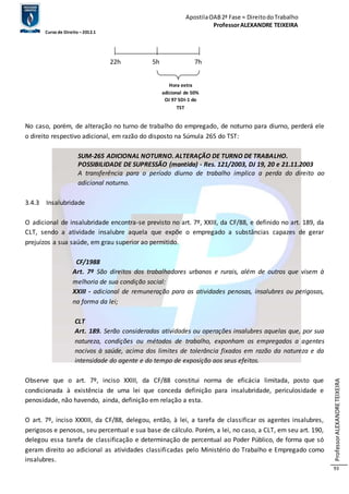 Apostila OAB 2ª Fase ≈ Direito do Trabalho 
Professor ALEXANDRE TEIXEIRA 
Curso de Direito – 2012.1 
Professor ALEXANDRE TEIXEIRA 
93 
22h 5h 7h 
Hora extra 
adicional de 50% 
OJ 97 SDI-1 do 
TST 
No caso, porém, de alteração no turno de trabalho do empregado, de noturno para diurno, perderá ele 
o direito respectivo adicional, em razão do disposto na Súmula 265 do TST: 
SUM-265 ADICIONAL NOTURNO. ALTERAÇÃO DE TURNO DE TRABALHO. 
POSSIBILIDADE DE SUPRESSÃO (mantida) - Res. 121/2003, DJ 19, 20 e 21.11.2003 
A transferência para o período diurno de trabalho implica a perda do direito ao 
adicional noturno. 
3.4.3 Insalubridade 
O adicional de insalubridade encontra-se previsto no art. 7º, XXIII, da CF/88, e definido no art. 189, da 
CLT, sendo a atividade insalubre aquela que expõe o empregado a substâncias capazes de gerar 
prejuízos a sua saúde, em grau superior ao permitido. 
CF/1988 
Art. 7º São direitos dos trabalhadores urbanos e rurais, além de outros que visem à 
melhoria de sua condição social: 
XXIII - adicional de remuneração para as atividades penosas, insalubres ou perigosas, 
na forma da lei; 
CLT 
Art. 189. Serão consideradas atividades ou operações insalubres aquelas que, por sua 
natureza, condições ou métodos de trabalho, exponham os empregados a agentes 
nocivos à saúde, acima dos limites de tolerância fixados em razão da natureza e da 
intensidade do agente e do tempo de exposição aos seus efeitos. 
Observe que o art. 7º, inciso XXIII, da CF/88 constitui norma de eficácia limitada, posto que 
condicionada à existência de uma lei que conceda definição para insalubridade, periculosidade e 
penosidade, não havendo, ainda, definição em relação a esta. 
O art. 7º, inciso XXXIII, da CF/88, delegou, então, à lei, a tarefa de classificar os agentes insalubres, 
perigosos e penosos, seu percentual e sua base de cálculo. Porém, a lei, no caso, a CLT, em seu art. 190, 
delegou essa tarefa de classificação e determinação de percentual ao Poder Público, de forma que só 
geram direito ao adicional as atividades classificadas pelo Ministério do Trabalho e Empregado como 
insalubres. 
 