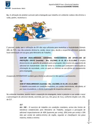 Apostila OAB 2ª Fase ≈ Direito do Trabalho 
Professor ALEXANDRE TEIXEIRA 
Curso de Direito – 2012.1 
Professor ALEXANDRE TEIXEIRA 
96 
Ex.: A utilização de protetor auricular pelo empregado que trabalha em ambiente ruidoso não elimina o 
ruído, porém, neutraliza-o. 
É possível, ainda, que a utilização de EPI não seja suficiente para neutralizar a insalubridade (Súmula 
289, do TST), mas tão-somente diminuí-la, sendo, nesse caso, devido o respectivo adicional, podendo 
haver diminuição em seu grau pelo Ministério do Trabalho. 
SUM-289 INSALUBRIDADE. ADICIONAL. FORNECIMENTO DO APARE-LHO DE 
PROTEÇÃO. EFEITO (mantida) - Res. 121/2003, DJ 19, 20 e 21.11.2003 O simples 
fornecimento do aparelho de proteção pelo empregador não o exime do pagamento do 
adicional de insalubridade. Cabe-lhe tomar as medidas que conduzam à diminuição ou 
eliminação da nocividade, entre as quais as relativas ao uso efetivo do equipamento 
pelo empregado. 
A exposição INTERMITENTE também gera direito ao adicional (e não apenas a permanente). 
TST 
SUM-47 INSALUBRIDADE (mantida) - Res. 121/2003, DJ 19, 20 e 21.11.2003 
O trabalho executado em condições insalubres, em caráter intermitente, não afasta, só 
por essa circunstância, o direito à percepção do respectivo adicional. 
No ambiente insalubre, quanto maior a exposição do empregado, maior o prejuízo a sua saúde e maior 
a percentagem do adicional devido, existindo, por isso, três graus de risco, conforme dispõe o art. 192, 
da CLT. 
CLT 
Art. 192 - O exercício de trabalho em condições insalubres, acima dos limites de 
tolerância estabelecidos pelo Ministério do Trabalho, assegura a percepção de 
adicional respectivamente de 40% (quarenta por cento), 20% (vinte por cento) e 10% 
(dez por cento) do salário-mínimo da região, segundo se classifiquem nos graus 
máximo, médio e mínimo. 
 