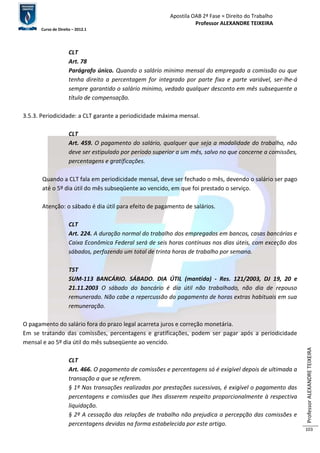 Apostila OAB 2ª Fase ≈ Direito do Trabalho 
Professor ALEXANDRE TEIXEIRA 
Curso de Direito – 2012.1 
Professor ALEXANDRE TEIXEIRA 
103 
CLT 
Art. 78 
Parágrafo único. Quando o salário minimo mensal do empregado a comissão ou que 
tenha direito a percentagem for integrado por parte fixa e parte variável, ser-lhe-á 
sempre garantido o salário minimo, vedado qualquer desconto em mês subsequente a 
título de compensação. 
3.5.3. Periodicidade: a CLT garante a periodicidade máxima mensal. 
CLT 
Art. 459. O pagamento do salário, qualquer que seja a modalidade do trabalho, não 
deve ser estipulado por período superior a um mês, salvo no que concerne a comissões, 
percentagens e gratificações. 
Quando a CLT fala em periodicidade mensal, deve ser fechado o mês, devendo o salário ser pago 
até o 5º dia útil do mês subseqüente ao vencido, em que foi prestado o serviço. 
Atenção: o sábado é dia útil para efeito de pagamento de salários. 
CLT 
Art. 224. A duração normal do trabalho dos empregados em bancos, casas bancárias e 
Caixa Econômica Federal será de seis horas contínuas nos dias úteis, com exceção dos 
sábados, perfazendo um total de trinta horas de trabalho por semana. 
TST 
SUM-113 BANCÁRIO. SÁBADO. DIA ÚTIL (mantida) - Res. 121/2003, DJ 19, 20 e 
21.11.2003 O sábado do bancário é dia útil não trabalhado, não dia de repouso 
remunerado. Não cabe a repercussão do pagamento de horas extras habituais em sua 
remuneração. 
O pagamento do salário fora do prazo legal acarreta juros e correção monetária. 
Em se tratando das comissões, percentagens e gratificações, podem ser pagar após a periodicidade 
mensal e ao 5º dia útil do mês subseqüente ao vencido. 
CLT 
Art. 466. O pagamento de comissões e percentagens só é exigível depois de ultimada a 
transação a que se referem. 
§ 1º Nas transações realizadas por prestações sucessivas, é exigível o pagamento das 
percentagens e comissões que lhes disserem respeito proporcionalmente à respectiva 
liquidação. 
§ 2º A cessação das relações de trabalho não prejudica a percepção das comissões e 
percentagens devidas na forma estabelecida por este artigo. 
 