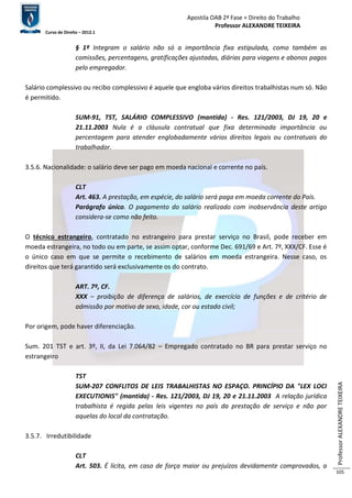 Apostila OAB 2ª Fase ≈ Direito do Trabalho 
Professor ALEXANDRE TEIXEIRA 
Curso de Direito – 2012.1 
Professor ALEXANDRE TEIXEIRA 
105 
§ 1º Integram o salário não só a importância fixa estipulada, como também as 
comissões, percentagens, gratificações ajustadas, diárias para viagens e abonos pagos 
pelo empregador. 
Salário complessivo ou recibo complessivo é aquele que engloba vários direitos trabalhistas num só. Não 
é permitido. 
SUM-91, TST, SALÁRIO COMPLESSIVO (mantida) - Res. 121/2003, DJ 19, 20 e 
21.11.2003 Nula é a cláusula contratual que fixa determinada importância ou 
percentagem para atender englobadamente vários direitos legais ou contratuais do 
trabalhador. 
3.5.6. Nacionalidade: o salário deve ser pago em moeda nacional e corrente no país. 
CLT 
Art. 463. A prestação, em espécie, do salário será paga em moeda corrente do País. 
Parágrafo único. O pagamento do salário realizado com inobservância deste artigo 
considera-se como não feito. 
O técnico estrangeiro, contratado no estrangeiro para prestar serviço no Brasil, pode receber em 
moeda estrangeira, no todo ou em parte, se assim optar, conforme Dec. 691/69 e Art. 7º, XXX/CF. Esse é 
o único caso em que se permite o recebimento de salários em moeda estrangeira. Nesse caso, os 
direitos que terá garantido será exclusivamente os do contrato. 
ART. 7º, CF. 
XXX – proibição de diferença de salários, de exercício de funções e de critério de 
admissão por motivo de sexo, idade, cor ou estado civil; 
Por origem, pode haver diferenciação. 
Sum. 201 TST e art. 3º, II, da Lei 7.064/82 – Empregado contratado no BR para prestar serviço no 
estrangeiro 
TST 
SUM-207 CONFLITOS DE LEIS TRABALHISTAS NO ESPAÇO. PRINCÍPIO DA "LEX LOCI 
EXECUTIONIS" (mantida) - Res. 121/2003, DJ 19, 20 e 21.11.2003 A relação jurídica 
trabalhista é regida pelas leis vigentes no país da prestação de serviço e não por 
aquelas do local da contratação. 
3.5.7. Irredutibilidade 
CLT 
Art. 503. É lícita, em caso de força maior ou prejuízos devidamente comprovados, a 
 