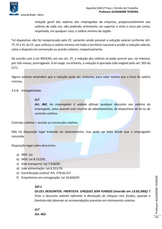Apostila OAB 2ª Fase ≈ Direito do Trabalho 
Professor ALEXANDRE TEIXEIRA 
Curso de Direito – 2012.1 
Professor ALEXANDRE TEIXEIRA 
106 
redução geral dos salários dos empregados da empresa, proporcionalmente aos 
salários de cada um, não podendo, entretanto, ser superior a vinte e cinco por cento, 
respeitado, em qualquer caso, o salário mínimo da região. 
Tal dispositivo não foi recepcionado pela CF, somente sendo possível a redução salarial conforme Art. 
7º, IV e VI, da CF, que unificou o salário mínimo em todo o território nacional e proíbe a redução salarial, 
salvo o disposto em convenção ou acordo coletivo, respectivamente. 
De acordo com a Lei 4923/65, em seu art. 2º, a redução dos salários só pode ocorrer por, no máximo, 
por três meses, prorrogáveis. A lei exige, no entanto, a redução d ajornada (não exigível pelo art. 503 da 
CLT). 
Alguns autores entendem que a redução pode ser, inclusive, para valor menos que a hora do salário 
mínimo. 
3.5.8. Intangibilidade 
CLT 
Art. 462. Ao empregador é vedado efetuar qualquer desconto nos salários do 
empregado, salvo quando este resultar de adiantamentos, de dispositivos de lei ou de 
contrato coletivo. 
Contrato coletivo = acordo ou convenção coletivo. 
Não há disposição legal tratando do adiantamento, mas pode ser feito desde que o empregador 
concorde. 
Disposição legal sobre descontos: 
a) IRRF: Lei 
b) INSS: Lei 8.212/91 
c) Vale transporte: Lei 7.418/85 
d) Vale alimentação: Lei 6.321/76 
e) Contribuição sindical: Art. 578 da CLT 
f) Empréstimo em consignação: Lei 10.820/03 
SDI-1 
OJ-251 DESCONTOS. FRENTISTA. CHEQUES SEM FUNDOS (inserida em 13.03.2002) É 
lícito o desconto salarial referente à devolução de cheques sem fundos, quando o 
frentista não observar as recomendações previstas em instrumento coletivo. 
CLT 
Art. 462 
 