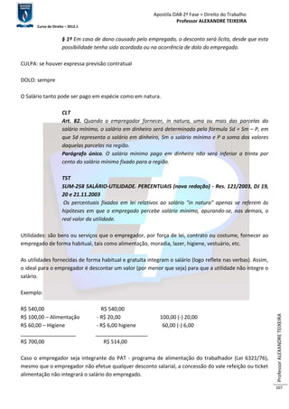 Apostila OAB 2ª Fase ≈ Direito do Trabalho 
Professor ALEXANDRE TEIXEIRA 
Curso de Direito – 2012.1 
Professor ALEXANDRE TEIXEIRA 
107 
§ 1º Em caso de dano causado pelo empregado, o desconto será lícito, desde que esta 
possibilidade tenha sido acordada ou na ocorrência de dolo do empregado. 
CULPA: se houver expressa previsão contratual 
DOLO: sempre 
O Salário tanto pode ser pago em espécie como em natura. 
CLT 
Art. 82. Quando o empregador fornecer, in natura, uma ou mais das parcelas do 
salário mínimo, o salário em dinheiro será determinado pela fórmula Sd = Sm – P, em 
que Sd representa o salário em dinheiro, Sm o salário mínimo e P a soma dos valores 
daquelas parcelas na região. 
Parágrafo único. O salário mínimo pago em dinheiro não será inferior a trinta por 
cento do salário mínimo fixado para a região. 
TST 
SUM-258 SALÁRIO-UTILIDADE. PERCENTUAIS (nova redação) - Res. 121/2003, DJ 19, 
20 e 21.11.2003 
Os percentuais fixados em lei relativos ao salário "in natura" apenas se referem às 
hipóteses em que o empregado percebe salário mínimo, apurando-se, nas demais, o 
real valor da utilidade. 
Utilidades: são bens ou serviços que o empregador, por força de lei, contrato ou costume, fornecer ao 
empregado de forma habitual, tais como alimentação, moradia, lazer, higiene, vestuário, etc. 
As utilidades fornecidas de forma habitual e gratuita integram o salário (logo reflete nas verbas). Assim, 
o ideal para o empregador é descontar um valor (por menor que seja) para que a utilidade não integre o 
salário. 
Exemplo: 
R$ 540,00 R$ 540,00 
R$ 100,00 – Alimentação - R$ 20,00 100,00 (-) 20,00 
R$ 60,00 – Higiene - R$ 6,00 higiene 60,00 (-) 6,00 
___________________ __________________ 
R$ 700,00 R$ 514,00 
Caso o empregador seja integrante do PAT - programa de alimentação do trabalhador (Lei 6321/76), 
mesmo que o empregador não efetue qualquer desconto salarial, a concessão do vale refeição ou ticket 
alimentação não integrará o salário do empregado. 
 