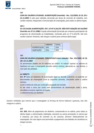 Apostila OAB 2ª Fase ≈ Direito do Trabalho 
Professor ALEXANDRE TEIXEIRA 
Curso de Direito – 2012.1 
Professor ALEXANDRE TEIXEIRA 
108 
TST 
SUM-241 SALÁRIO-UTILIDADE. ALIMENTAÇÃO (mantida) - Res. 121/2003, DJ 19, 20 e 
21.11.2003 O vale para refeição, fornecido por força do contrato de trabalho, tem 
caráter salarial, integrando a remuneração do empregado, para todos os efeitos legais. 
SDI-1 
OJ-133 AJUDA ALIMENTAÇÃO. PAT. LEI Nº 6.321/76. NÃO INTE-GRAÇÃO AO SALÁRIO 
(inserida em 27.11.1998) A ajuda alimentação fornecida por empresa participante do 
programa de alimentação ao trabalhador, instituído pela Lei nº 6.321/76, não tem 
caráter salarial. Portanto, não integra o salário para nenhum efeito legal. 
URBANO RURAL 
ALIMENTAÇÃO 20% 25% 
HABITAÇÃO 25% 20% 
TST 
SUM-258 SALÁRIO-UTILIDADE. PERCENTUAIS (nova redação) - Res. 121/2003, DJ 19, 
20 e 21.11.2003 
Os percentuais fixados em lei relativos ao salário "in natura" apenas se referem às 
hipóteses em que o empregado percebe salário mínimo, apurando-se, nas demais, o 
real valor da utilidade. 
Lei 5889/73 
Art. 9º Salvo as hipóteses de autorização legal ou decisão judiciária, só poderão ser 
descontadas do empregado rural as seguintes parcelas, calculadas sobre o salário 
mínimo: 
a) até o limite de vinte por cento pela ocupação da morada; 
b) até vinte e cinco por cento pelo fornecimento de alimentação sadia e farta, 
atendidos os preços vigentes na região; 
c) adiantamentos em dinheiro. 
Existem utilidades que mesmo que o empregador as forneça de forma habitual e gratuita, elas não 
integram o salário. 
CLT 
Art. 458. Além do pagamento em dinheiro, compreende-se no salário, para todos os 
efeitos legais, a alimentação, habitação, vestuário ou outras prestações in natura que 
a empresa, por força do contrato ou do costume, fornecer habitualmente ao 
empregado. Em caso algum será permitido o pagamento com bebidas alc alcoólicas ou 
drogas nocivas. 
... 
 