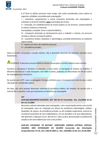 Apostila OAB 2ª Fase ≈ Direito do Trabalho 
Professor ALEXANDRE TEIXEIRA 
Curso de Direito – 2012.1 
Professor ALEXANDRE TEIXEIRA 
109 
§ 2º Para os efeitos previstos neste artigo, não serão consideradas como salário as 
seguintes utilidades concedidas pelo empregador: 
I – vestuários, equipamentos e outros acessórios fornecidos aos empregados e 
utilizados no local de trabalho, para a prestação do serviço; 
II – educação, em estabelecimento de ensino próprio ou de terceiros, compreendendo 
os valores relativos a matrícula, 
mensalidade, anuidade, livros e material didático; 
III – transporte destinado ao deslocamento para o trabalho e retorno, em percurso 
servido ou não por transporte público; 
IV – assistência médica, hospitalar e odontológica, prestada diretamente ou mediante 
seguro-saúde; 
V – seguros de vida e de acidentes pessoais; 
VI – previdência privada; 
Salvo se houver convenção e acordo coletivo, não é permitido desconto do vestuário utilizado como 
fardamento. 
CUIDADO! O desconto será permitido se houver convenção ou acordo coletivo nesse sentido. 
Fornecer o transporte é fornecer a condução, o meio como o empregado se desloca ao trabalho. É 
diferente de fornecer o vale transporte. Este NÃO é salário, podendo ser descontado até 6% do salário 
do empregado para fornecê-lo. 
De acordo com o STF, caso o empregador forneça o dinheiro para o transporte ao invés do vale, o valor 
não pode ser considerado salário. 
Em tese, não seria possível descontos referente à assistência médica. No entanto, de acordo com a 
súmula 342, é possível, visto que representa um benefício ao empregado. 
TST 
SUM-342 DESCONTOS SALARIAIS. ART. 462 DA CLT (mantida) - Res. 121/2003, DJ 19, 
20 e 21.11.2003 
Descontos salariais efetuados pelo empregador, com a autorização prévia e por escrito 
do empregado, para ser integrado em planos de assistência odontológica, médico-hospitalar, 
de seguro, de previdência privada, ou de entidade cooperativa, cultural ou 
recreativo-associativa de seus trabalhadores, em seu benefício e de seus dependentes, 
não afrontam o disposto no art. 462 da CLT, salvo se ficar demonstrada a existência de 
coação ou de outro defeito que vicie o ato jurídico. 
SUM-367 UTILIDADES "IN NATURA". HABITAÇÃO. ENERGIA ELÉTRICA. VEÍCULO. 
CIGARRO. NÃO INTEGRAÇÃO AO SALÁRIO (conversão das Orientações 
Jurisprudenciais nºs 24, 131 e 246 da SBDI-1) - Res. 129/2005, DJ 20, 22 e 25.04.2005 
 