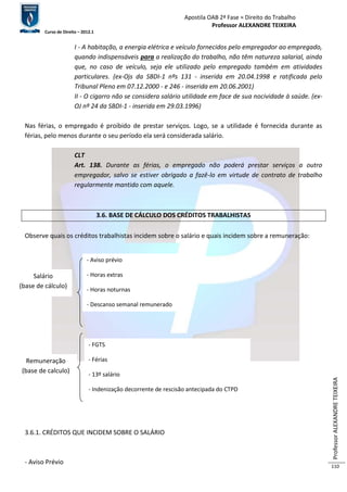 Apostila OAB 2ª Fase ≈ Direito do Trabalho 
Professor ALEXANDRE TEIXEIRA 
Curso de Direito – 2012.1 
Professor ALEXANDRE TEIXEIRA 
110 
I - A habitação, a energia elétrica e veículo fornecidos pelo empregador ao empregado, 
quando indispensáveis para a realização do trabalho, não têm natureza salarial, ainda 
que, no caso de veículo, seja ele utilizado pelo empregado também em atividades 
particulares. (ex-Ojs da SBDI-1 nºs 131 - inserida em 20.04.1998 e ratificada pelo 
Tribunal Pleno em 07.12.2000 - e 246 - inserida em 20.06.2001) 
II - O cigarro não se considera salário utilidade em face de sua nocividade à saúde. (ex- 
OJ nº 24 da SBDI-1 - inserida em 29.03.1996) 
Nas férias, o empregado é proibido de prestar serviços. Logo, se a utilidade é fornecida durante as 
férias, pelo menos durante o seu período ela será considerada salário. 
CLT 
Art. 138. Durante as férias, o empregado não poderá prestar serviços a outro 
empregador, salvo se estiver obrigado a fazê-lo em virtude de contrato de trabalho 
regularmente mantido com aquele. 
3.6. BASE DE CÁLCULO DOS CRÉDITOS TRABALHISTAS 
Observe quais os créditos trabalhistas incidem sobre o salário e quais incidem sobre a remuneração: 
Salário 
(base de cálculo) 
3.6.1. CRÉDITOS QUE INCIDEM SOBRE O SALÁRIO 
- Aviso Prévio 
- Aviso prévio 
- Horas extras 
- Horas noturnas 
- Descanso semanal remunerado 
Remuneração 
(base de calculo) 
- FGTS 
- Férias 
- 13º salário 
- Indenização decorrente de rescisão antecipada do CTPD 
 