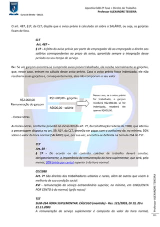 Apostila OAB 2ª Fase ≈ Direito do Trabalho 
Professor ALEXANDRE TEIXEIRA 
Curso de Direito – 2012.1 
Professor ALEXANDRE TEIXEIRA 
111 
O art. 487, §1º, da CLT, dispõe que o aviso prévio é calculado só sobre o SALÁRIO, ou seja, as gorjetas 
ficam de fora. 
CLT 
Art. 487 – 
§ 1º - A falta do aviso prévio por parte do empregador dá ao empregado o direito aos 
salários correspondentes ao prazo do aviso, garantida sempre a integração desse 
período no seu tempo de serviço. 
Ex.: Se um garçom encontra-se cumprindo aviso prévio trabalhado, ele recebe normalmente as gorjetas, 
que, nesse caso, entram no cálculo desse aviso prévio. Caso o aviso prévio fosse indenizado, ele não 
receberia essas gorjetas e, consequentemente, elas não comporiam o seu valor. 
- Horas Extras 
As horas extras, conforme previsto no inciso XVI do art. 7º, da Constituição Federal de 1988, que alterou 
a percentagem disposta no art. 59, §1º, da CLT, deverão ser pagas com o acréscimo de, no mínimo, 50% 
sobre o valor da hora normal (SALÁRIO) que, por sua vez, encontra-se definida na Súmula 264 do TST. 
CLT 
Art. 59 - 
§ 1º - Do acordo ou do contrato coletivo de trabalho deverá constar, 
obrigatoriamente, a importância da remuneração da hora suplementar, que será, pelo 
menos, 20% (vinte por cento) superior à da hora normal. 
CF/1988 
Art. 7º São direitos dos trabalhadores urbanos e rurais, além de outros que visem à 
melhoria de sua condição social: 
XVI - remuneração do serviço extraordinário superior, no mínimo, em CINQUENTA 
POR CENTO à do normal; (grifo nosso) 
TST 
SUM-264 HORA SUPLEMENTAR. CÁLCULO (mantida) - Res. 121/2003, DJ 19, 20 e 
21.11.2003 
A remuneração do serviço suplementar é composta do valor da hora normal, 
R$2.000,00 
Remuneração do garçom 
R$1.600,00 - gorjetas 
R$600,00 - salário 
Nesse caso, se o aviso prévio 
for trabalhado, o garçom 
receberá R$2.000,00, se for 
indenizado, receberá ele 
apenas R$600,00. 
 