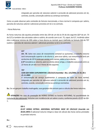 Apostila OAB 2ª Fase ≈ Direito do Trabalho 
Professor ALEXANDRE TEIXEIRA 
Curso de Direito – 2012.1 
Professor ALEXANDRE TEIXEIRA 
112 
integrado por parcelas de natureza salarial e acrescido do adicional previsto em lei, 
contrato, acordo, convenção coletiva ou sentença normativa. 
Como se pode observar pelo conteúdo da Súmula mencionada, a hora normal é composta por salário, 
parcelas de natureza salarial e adicionais previstos em lei e no contrato. 
- Horas Noturnas 
As horas noturnas são aquelas prestadas entre das 22h de um dia às 5h do dia seguinte (§2º do art. 73 
da CLT) e também são calculadas sobre o salário, de acordo com o art. 73, caput, da CLT, incidindo sobre 
elas o adicional mínimo de 20% sobre a hora diurna ou normal, que é definida na Súmula 264 do TST 
(salário + parcelas de natureza salarial + adicionais previstos na lei e no contrato). 
CLT 
Art. 73. Salvo nos casos de revezamento semanal ou quinzenal, o trabalho noturno 
terá remuneração superior a do diurno e, para esse efeito, sua remuneração terá um 
acréscimo de 20 % (vinte por cento), pelo menos, sobre a hora diurna. 
§ 2º Considera-se noturno, para os efeitos deste artigo, o trabalho executado entre as 
22 horas de um dia e as 5 horas do dia seguinte. 
TST 
SUM-264 HORA SUPLEMENTAR. CÁLCULO (mantida) - Res. 121/2003, DJ 19, 20 e 
21.11.2003 
A remuneração do serviço suplementar é composta do valor da hora normal, 
integrado por parcelas de natureza salarial e acrescido do adicional previsto em lei, 
contrato, acordo, convenção coletiva ou sentença normativa. 
Ex.: Se um garçom trabalha madrugada, suas gorjetas não entram para o cálculo das horas noturnas. 
ATENÇÃO! No caso de prestação de HORAS EXTRAS no horário NOTURNO, há possibilidade de 
cumulação dos adicionais, inclusive com incidência de um sobre o outro, conforme prevê a OJ 97 da SDI- 
1. 
SDI-1 
OJ-97 HORAS EXTRAS. ADICIONAL NOTURNO. BASE DE CÁLCULO (inserida em 
30.05.1997) O adicional noturno integra a base de cálculo das horas extras prestadas 
no período noturno. 
Ex.: 
Hora normal = R$ 10,00 
 
