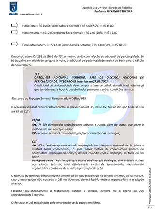 Apostila OAB 2ª Fase ≈ Direito do Trabalho 
Professor ALEXANDRE TEIXEIRA 
Curso de Direito – 2012.1 
Professor ALEXANDRE TEIXEIRA 
113 
Hora Extra = R$ 10,00 (valor da hora normal) + R$ 5,00 (50%) = R$ 15,00 
Hora noturna = R$ 10,00 (valor da hora normal) + R$ 2,00 (20%) = R$ 12,00 
Hora extra noturna = R$ 12,00 (valor da hora noturna) + R$ 6,00 (50%) = R$ 18,00 
De acordo com a OJ 259 da SDI-1 do TST, o mesmo se dá com relação ao adicional de periculosidade. Se 
há trabalho em atividade perigosa à noite, o adicional de periculosidade servirá de base para o cálculo 
da hora noturna. 
TST 
OJ-SDI1-259 ADICIONAL NOTURNO. BASE DE CÁLCULO. ADICIONAL DE 
PERICULOSIDADE. INTEGRAÇÃO (inserida em 27.09.2002) 
O adicional de periculosidade deve compor a base de cálculo do adicional noturno, já 
que também neste horário o trabalhador permanece sob as condições de risco. 
-Descanso ou Repouso Semanal Remunerado – DSR ou RSR 
O descanso semanal remunerado encontra-se previsto no art. 7º, inciso XV, da Constituição Federal e no 
art. 67 da CLT: 
CF/88 
Art. 7º São direitos dos trabalhadores urbanos e rurais, além de outros que visem à 
melhoria de sua condição social: 
XV - repouso semanal remunerado, preferencialmente aos domingos; 
CLT 
Art. 67 - Será assegurado a todo empregado um descanso semanal de 24 (vinte e 
quatro) horas consecutivas, o qual, salvo motivo de conveniência pública ou 
necessidade imperiosa do serviço, deverá coincidir com o domingo, no todo ou em 
parte. 
Parágrafo único - Nos serviços que exijam trabalho aos domingos, com exceção quanto 
aos elencos teatrais, será estabelecida escala de revezamento, mensalmente 
organizada e constando de quadro sujeito à fiscalização. 
O repouso do domingo corresponderá sempre ao período trabalhado na semana anterior, de forma que, 
caso o empregador não conceda o DSR no domingo, deverá fazê-lo entre a segunda-feira e o sábado 
anterior. 
Faltando injustificadamente o trabalhador durante a semana, perderá ele o direito ao DSR 
correspondente à mesma. 
Os feriados e DRS trabalhados pelo empregado serão pagos em dobro. 
 