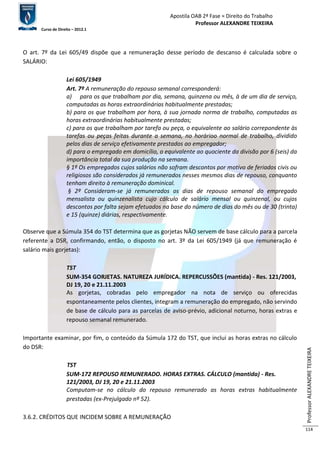 Apostila OAB 2ª Fase ≈ Direito do Trabalho 
Professor ALEXANDRE TEIXEIRA 
Curso de Direito – 2012.1 
Professor ALEXANDRE TEIXEIRA 
114 
O art. 7º da Lei 605/49 dispõe que a remuneração desse período de descanso é calculada sobre o 
SALÁRIO: 
Lei 605/1949 
Art. 7º A remuneração do repouso semanal corresponderá: 
a) para os que trabalham por dia, semana, quinzena ou mês, à de um dia de serviço, 
computadas as horas extraordinárias habitualmente prestadas; 
b) para os que trabalham por hora, à sua jornada norma de trabalho, computadas as 
horas extraordinárias habitualmente prestadas; 
c) para os que trabalham por tarefa ou peça, o equivalente ao salário correpondente às 
tarefas ou peças feitas durante a semana, no horárioo normal de trabalho, dividido 
pelos dias de serviço efetivamente prestados ao empregador; 
d) para o empregado em domicílio, o equivalente ao quociente da divisão por 6 (seis) da 
importância total da sua produção na semana. 
§ 1º Os empregados cujos salários não sofram descontos por motivo de feriados civis ou 
religiosos são considerados já remunerados nesses mesmos dias de repouso, conquanto 
tenham direito à remuneração dominical. 
§ 2º Consideram-se já remunerados os dias de repouso semanal do empregado 
mensalista ou quinzenalista cujo cálculo de salário mensal ou quinzenal, ou cujos 
descontos por falta sejam efetuados na base do número de dias do mês ou de 30 (trinta) 
e 15 (quinze) diárias, respectivamente. 
Observe que a Súmula 354 do TST determina que as gorjetas NÃO servem de base cálculo para a parcela 
referente a DSR, confirmando, então, o disposto no art. 3º da Lei 605/1949 (já que remuneração é 
salário mais gorjetas): 
TST 
SUM-354 GORJETAS. NATUREZA JURÍDICA. REPERCUSSÕES (mantida) - Res. 121/2003, 
DJ 19, 20 e 21.11.2003 
As gorjetas, cobradas pelo empregador na nota de serviço ou oferecidas 
espontaneamente pelos clientes, integram a remuneração do empregado, não servindo 
de base de cálculo para as parcelas de aviso-prévio, adicional noturno, horas extras e 
repouso semanal remunerado. 
Importante examinar, por fim, o conteúdo da Súmula 172 do TST, que inclui as horas extras no cálculo 
do DSR: 
TST 
SUM-172 REPOUSO REMUNERADO. HORAS EXTRAS. CÁLCULO (mantida) - Res. 
121/2003, DJ 19, 20 e 21.11.2003 
Computam-se no cálculo do repouso remunerado as horas extras habitualmente 
prestadas (ex-Prejulgado nº 52). 
3.6.2. CRÉDITOS QUE INCIDEM SOBRE A REMUNERAÇÃO 
 