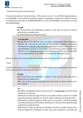 Apostila OAB 2ª Fase ≈ Direito do Trabalho 
Professor ALEXANDRE TEIXEIRA 
Curso de Direito – 2012.1 
Professor ALEXANDRE TEIXEIRA 
115 
- Fundo de Garantia por Tempo de Serviço 
O Fundo de Garantia por Tempo de Serviço - FGTS, previsto no art. 7º, III, da CF/88 e regulamentado na 
Lei 8.036/1990, é uma espécie de poupança forçada do empregado, composta por depósitos mensais 
correspondentes a 8% sobre a sua REMUNERAÇÃO (art. 15 da Lei 8.036/1990), os quais devem ser feitos 
pelo EMPREGADOR. 
CF/1988 
Art. 7º São direitos dos trabalhadores urbanos e rurais, além de outros que visem à 
melhoria de sua condição social: 
III - fundo de garantia do tempo de serviço; 
Lei 8.036/1990 
Art. 15. Para os fins previstos nesta Lei, todos os empregadores ficam obrigados a 
depositar, até o dia sete de cada mês, em conta bancária vinculada, a importância 
correspondente a oito por cento da remuneração paga ou devida, no mês anterior, a 
cada trabalhador, incluídas na remuneração as parcelas de que tratam os artigos 457 e 
458 da CLT e a gratificação de Natal a qe se refere a Lei no 4.090, 13 de julho de 1962, 
com as modificações da Lei no 4.749, de 12 de agosto de 1965.(grifo nosso) 
Conclui-se, assim, que se o empregado receber gorjetas, elas entram para a base de cálculo do FGTS. 
- Férias 
O direito a férias, previsto no art. 7º, inciso XVII, da CF/1988, também terá a remuneração como base de 
cálculo, tendo em vista o disposto no art. 142 da CLT. 
CF/1988 
Art. 7º São direitos dos trabalhadores urbanos e rurais, além de outros que visem à 
melhoria de sua condição social: 
XVII - gozo de férias anuais remuneradas com, pelo menos, um terço a mais do que o 
salário normal; 
CLT 
Art. 142. O empregado perceberá, durante as férias, a remuneração que lhe for devida 
na data da sua concessão. 
§ 1º Quando o salário for pago por hora, com jornadas variáveis, apurar-se-á a média 
do período aquisitivo, aplicando-se o valor do salário na data da concessão das férias. 
§ 2º Quando o salário for pago por tarefa, tomar-se-á por base a média da produção 
no período aquisitivo do direito a férias, aplicando-se o valor da remuneração da tarefa 
na data da concessão das férias. 
§ 3º Quando o salário for pago por percentagem, comissão ou viagem, apurar-se-á a 
média percebida pelo empregado nos doze meses que precederem a concessão das 
 